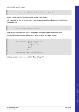  
redimensionar la capa y la imagen: 


                     (gimp-layer-set-offsets theText theBuffer theBuffer)


Adelante y guarde su script, e inténtelo después de refrescar la base de datos. 

Todo lo que queda por hacer es devolver nuestra imagen, la capa y la capa del texto. Después de mostrar la imagen, 
añadimos esta linea: 


                     (list theImage theLayer theText)


Esta es la última linea de la función, hace que esta linea esté disponible a otros scripts que quieran usarla. 

Para usar nuestro nuevo script text box en otro script, podriamos escribir algo como lo siguiente: 


                     (set! theResult (script-fu-text-box
                                      "Some text"
                                      "Charter" "30"
                                      '(0 0 0)
                                      "35"
                                     )
                     )
                     (gimp-image-flatten (car theResult))


Felicitaciones, está en el camino para su ¡Cinturón Negro de Script­Fu!. 




                                                                                                                                      
                                                                                                                                     G e n e r a t e d   b y   d o c b o o k 2 o d f




GNU Image Manipulation Program                                                                                    Page 164 of 688 
Generated by docbook2odf
 