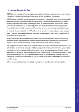  


La caja de herramientas 
El GIMP proporciona una caja de herramientas para realizar rápidamente las tareas más comunes, como hacer selecciones 
o dibujar rutas. Todas las herramientas contenidas en la caja del GIMP son discutidas en detalle aquí. 

El GIMP tiene una diversidad de herramientas que permiten realizar una gran variedad de tareas. Las herramientas pueden 
caer en cinco categorías: herramientas de selección, las que definen o modifican la porción de la imagen que se verá 
afectada por los cambios subsecuentes; herramientas de pintura, las que alteran el color de cierta parte de la imagen; 
herramientas de transformación, las que alteran la geometría de la imagen; herramientas de color, las que alteran la 
distribución de los colores en toda la imagen; y otras herramientas, las que no caen en las cuatro categorías anteriores. 

Por si acaso le interesa, en el dialecto del GIMP una "herramienta" es una forma de actuar sobre una imagen que requiere 
acceso a la pantalla, ya sea para que indique qué quiere hacer moviendo el puntero, o para mostrar interactivamente los 
resultados de cambios que ha hecho. 

La mayoría de las herramientas se pueden activar haciendo clic en la caja de herramientas. Algunas, sin embargo (las 
herramientas de color), son accesibles sólo vía menús, ya sea por Herramientas­>Herramientas de color o por Capa­
>Colores. De hecho, cada herramienta puede activarse desde el teclado usando una tecla aceleradora. 

En la configuración por omisión, creada cuando el GIMP es instalado, no todas las herramientas muestran iconos en la caja 
de herramientas: las herramientas de color son omitidas. Puede personalizar el conjunto de herramientas que se muestran 
en la caja de herramientas empleando el diálogo herramientas . Hay dos razones por las que querría hacerlo: primero, si 
raramente usa una herramienta, será más fácil encontrar las que sí usa removiendo el ícono distrayente; segundo, si usa a 
menudo las herramientas de color, es conveniente tener sus iconos en la caja para que estén al alcance. En todo caso, 
siempre puede acceder a cualquier herramienta en cualquier momento usando el menú Herramientas desde la barra de 
menú de la imagen. 

La forma del cursor cambia cuando se está dentro de una imagen, a una que indica cuál herramienta está activa. 




                                                                                                                                      
                                                                                                                                     G e n e r a t e d   b y   d o c b o o k 2 o d f




GNU Image Manipulation Program                                                                                    Page 166 of 688 
Generated by docbook2odf
 