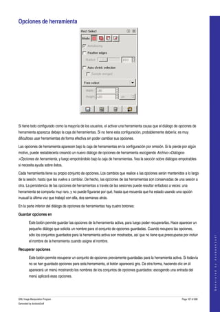  

Opciones de herramienta 




  

Si tiene todo configurado como la mayoría de los usuarios, el activar una herramienta causa que el diálogo de opciones de 
herramienta aparezca debajo la caja de herramientas. Si no tiene esta configuración, probablemente debería: es muy 
dificultoso usar herramientas de forma efectiva sin poder cambiar sus opciones. 

Las opciones de herramienta aparecen bajo la caja de herramientas en la configuración por omisión. Si la pierde por algún 
motivo, puede restablecerla creando un nuevo diálogo de opciones de herramienta escogiendo Archivo­>Diálogos­
>Opciones de herramienta, y luego empotrándolo bajo la caja de herramientas. Vea la sección sobre diálogos empotrables 
si necesita ayuda sobre éstos. 

Cada herramienta tiene su propio conjunto de opciones. Los cambios que realice a las opciones serán mantenidos a lo largo 
de la sesión, hasta que las vuelva a cambiar. De hecho, las opciones de las herramientas son conservadas de una sesión a 
otra. La persistencia de las opciones de herramientas a través de las sesiones puede resultar enfadoso a veces: una 
herramienta se comporta muy raro, y no puede figurarse por qué, hasta que recuerda que ha estado usando una opción 
inusual la última vez que trabajó con ella, dos semanas atrás. 

En la parte inferior del diálogo de opciones de herramientas hay cuatro botones: 

Guardar opciones en

         Este botón permite guardar las opciones de la herramienta activa, para luego poder recuperarlas. Hace aparecer un 
         pequeño diálogo que solicita un nombre para el conjunto de opciones guardadas. Cuando recupera las opciones, 
         sólo los conjuntos guardados para la herramienta activa son mostrados, así que no tiene que preocuparse por incluir 
                                                                                                                                     
                                                                                                                                    G e n e r a t e d   b y   d o c b o o k 2 o d f




         el nombre de la herramienta cuando asigne el nombre. 

Recuperar opciones

         Este botón permite recuperar un conjunto de opciones previamente guardadas para la herramienta activa. Si todavía 
         no se han guardado opciones para esta herramienta, el botón aparecerá gris. De otra forma, haciendo clic en él 
         aparecerá un menú mostrando los nombres de los conjuntos de opciones guardados: escogendo una entrada del 
         menú aplicará esas opciones. 




GNU Image Manipulation Program                                                                                   Page 167 of 688 
Generated by docbook2odf
 