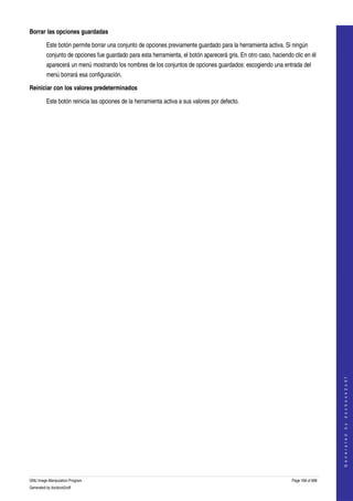 
Borrar las opciones guardadas

         Este botón permite borrar una conjunto de opciones previamente guardado para la herramienta activa. Si ningún 
         conjunto de opciones fue guardado para esta herramienta, el botón aparecerá gris. En otro caso, haciendo clic en él 
         aparecerá un menú mostrando los nombres de los conjuntos de opciones guardados: escogiendo una entrada del 
         menú borrará esa configuración. 

Reiniciar con los valores predeterminados

         Este botón reinicia las opciones de la herramienta activa a sus valores por defecto. 




                                                                                                                                      
                                                                                                                                     G e n e r a t e d   b y   d o c b o o k 2 o d f




GNU Image Manipulation Program                                                                                    Page 168 of 688 
Generated by docbook2odf
 