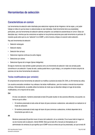  


Herramientas de selección


Características en común
Las herramientas de selección están diseñadas para seleccionar regiones de las imágenes o de las capas, y así poder 
trabajar en ellas sin que las áreas no seleccionadas se vean afectadas. Cada herramienta tiene sus propiedades 
particulares, pero las herramientas de selección además comparten una cantidad de características en común. Éstas son 
descriptas aquí, mientras que las variaciones se explican en las próximas secciones para cada herramienta en particular. Si 
necesita ayuda sobre qué es una "selección" en el GIMP, y cómo funciona, diríjase a la sección sobre selección. 

Hay seis herramientas de selección:

• Selección rectangular

• Selección elíptica

• Selección libre (el lazo)

• Seleccionar regiones continuas (la varita mágica)

• Seleccionar por colores

• Seleccionar figuras de la imagen (tijeras inteligentes) 

De alguna manera las rutas también pueden pensarse como una herramienta de selección: toda ruta cerrada puede 
convertirse en una selección. A pesar de esto, usarlas puede llevar un gran trabajo, y no comparten el mismo conjunto de 
opciones con las otras herramientas de selección. 


Teclas modificadoras (por omisión) 
El comportamiento de las herramientas de selección se modifica si presiona las teclas Ctrl, Shift, y/o Alt mientras las utiliza. 

Los usuarios avanzados consideran muy valiosas a las teclas modificadoras , pero los novatos a menudo las encuentran 
confusas. Afortunadamente, es posible utilizar los botones de modo (que se describen debajo) en lugar de las teclas 
modificadoras, en la mayoría de los casos. 

Ctrl

         Al crear una selección, mantener presionada la tecla Ctrl puede resultar en dos acciones diferentes, de acuerdo a la 
         forma en que la utilice: 
                                                                                                                                          
                                                                                                                                         G e n e r a t e d   b y   d o c b o o k 2 o d f




         • Si mantiene presionada la tecla antes de hacer clic para comenzar a seleccionar, esta selección se realizará en el 
              modo de extracción. 

         • Si mantiene presionada la tecla luego de hacer clic para comenzar a seleccionar, el efecto dependerá de la 
              herramienta que esté en uso. 

Alt

         Mantener presionada Alt permite mover el marco de la selección, sin su contenido. Si se mueve toda la imagen en 
         vez de moverse sólo la selección, intente ShiftAlt. Note que la tecla Alt a menudo es interceptada por el 
         administrador de ventanas (lo que significa que el GIMP nunca se entera de que fue presionada), así que la tecla Alt 

GNU Image Manipulation Program                                                                                        Page 169 of 688 
Generated by docbook2odf
 