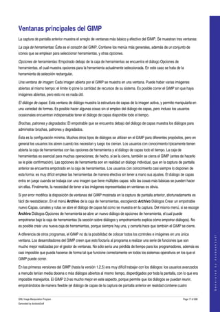  


Ventanas principales del GIMP 
La captura de pantalla anterior muestra el arreglo de ventanas más básico y efectivo del GIMP. Se muestran tres ventanas: 

La caja de herramientas: Ésta es el corazón del GIMP. Contiene los menús más generales, además de un conjunto de 
iconos que se emplean para seleccionar herramientas, y otras opciones. 

Opciones de herramientas: Empotrado debajo de la caja de herramientas se encuentra el diálogo Opciones de 
herramientas, el cual muestra opciones para la herramienta actualmente seleccionada. En este caso se trata de la 
herramienta de selección rectangular. 

Una ventana de imagen: Cada imagen abierta por el GIMP se muestra en una ventana. Puede haber varias imágenes 
abiertas al mismo tiempo: el límite lo pone la cantidad de recursos de su sistema. Es posible correr el GIMP sin que haya 
imágenes abiertas, pero esto no es nada útil. 

El diálogo de capas: Esta ventana de diálogo muestra la estructura de capas de la imagen activa, y permite manipularla en 
una variedad de formas. Es posible hacer algunas cosas sin el empleo del diálogo de capas, pero incluso los usuarios 
ocasionales encuentran indispensable tener el diálogo de capas disponible todo el tiempo. 

Brochas, patrones y degradados: El empotrable que se encuentra debajo del diálogo de capas muestra los diálogos para 
administrar brochas, patrones y degradados. 

Ésta es la configuración mínima. Muchos otros tipos de diálogos se utilizan en el GIMP para diferentes propósitos, pero en 
general los usuarios los abren cuando los necesitan y luego los cierran. Los usuarios con conocimiento típicamente tienen 
abierta la caja de herramientas con las opciones de herramienta y el diálogo de capas todo el tiempo. La caja de 
herramientas es esencial para muchas operaciones; de hecho, si se la cierra, también se cierra el GIMP (antes de hacerlo 
se le pide confirmación). Las opciones de herramienta son en realidad un diálogo individual, que en la captura de pantalla 
anterior se encuentra empotrado en la caja de herramientas. Los usuarios con conocimiento casi siempre lo disponen de 
esta forma: es muy difícil emplear las herramientas de manera efectiva sin tener a mano sus ajustes. El diálogo de capas 
entra en juego cuando se trabaja con una imagen que tiene múltiples capas: sólo las cosas más básicas se pueden hacer 
sin ellas. Finalmente, la necesidad de tener a las imágenes representadas en ventanas es obvia. 

Si por error modifica la disposición de ventanas del GIMP mostrada en la captura de pantalla anterior, afortunadamente es 
fácil de reestablecer. En el menú Archivo de la caja de herramientas, escogiendo Archivo Diálogos Crear un empotrable 
nuevo Capas, canales y rutas se abre el diálogo de capas tal como se muestra en la captura. Del mismo menú, si se escoge 
Archivo Diálogos Opciones de herramienta se abre un nuevo diálogo de opciones de herramienta, el cual puede 
empotrarse bajo la caja de herramientas (la sección sobre diálogos y empotramiento explica cómo empotrar diálogos). No 
es posible crear una nueva caja de herramientas, porque siempre hay una, y cerrarla hace que también el GIMP se cierre. 

A diferencia de otros programas, el GIMP no da la posibilidad de colocar todos los controles e imágenes en uns única 
                                                                                                                                       
                                                                                                                                      G e n e r a t e d   b y   d o c b o o k 2 o d f




ventana. Los desarrolladores del GIMP creen que esto forzaría al programa a realizar una serie de funciones que son 
mucho mejor realizadas por el gestor de ventanas. No sólo sería una pérdida de tiempo para los programadores, además es 
casi imposible que pueda hacerse de forma tal que funcione correctamente en todos los sistemas operativos en los que el 
GIMP puede correr. 

En las primeras versiones del GIMP (hasta la versión 1.2.5) era muy difícil trabajar con los diálogos: los usuarios avanzados 
a menudo tenían media docena o más diálogos abiertos al mismo tiempo, disperdigados por toda la pantalla, con lo que era 
imposible manejarlos. El GIMP 2.0 es mucho mejor en este aspecto, porque permite que los diálogos se puedan reunir, 
empotrándolos de manera flexible (el diálogo de capas de la captura de pantalla anterior en realidad contiene cuatro 


GNU Image Manipulation Program                                                                                      Page 17 of 688 
Generated by docbook2odf
 