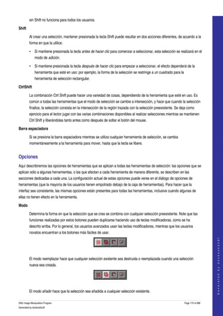  
         sin Shift no funciona para todos los usuarios. 

Shift

         Al crear una selección, mantener presionada la tecla Shift puede resultar en dos acciones diferentes, de acuerdo a la 
         forma en que la utilice: 

         • Si mantiene presionada la tecla antes de hacer clic para comenzar a seleccionar, esta selección se realizará en el 
              modo de adición. 

         • Si mantiene presionada la tecla después de hacer clic para empezar a seleccionar, el efecto dependerá de la 
              herramienta que esté en uso: por ejemplo, la forma de la selección se restringe a un cuadrado para la 
              herramienta de selección rectangular. 

CtrlShift

         La combinación Ctrl Shift puede hacer una variedad de cosas, dependiendo de la herramienta que esté en uso. Es 
         común a todas las herramientas que el modo de selección se cambie a intersección, y hace que cuando la selección 
         finalice, la selección consista en la intersección de la región trazada con la selección preexistente. Se deja como 
         ejercicio para el lector jugar con las varias combinaciones disponibles al realizar selecciones mientras se mantienen 
         Ctrl Shift y liberándolas tanto antes como después de soltar el botón del mouse. 

Barra espaciadora

         Si se presiona la barra espaciadora mientras se utiliza cualquier herramienta de selección, se cambia 
         momentáneamente a la herramienta para mover, hasta que la tecla se libere. 


Opciones 
Aquí describiremos las opciones de herramientas que se aplican a todas las herramientas de selección: las opciones que se 
aplican sólo a algunas herramientas, o las que afectan a cada herramienta de manera diferente, se describen en las 
secciones dedicadas a cada una. La configuración actual de estas opciones puede verse en el diálogo de opciones de 
herramientas (que la mayoría de los usuarios tienen empotrado debajo de la caja de herramientas). Para hacer que la 
interfaz sea consistente, las mismas opciones están presentes para todas las herramientas, inclusive cuando algunas de 
ellas no tienen efecto en la herramienta. 

Modo

         Determina la forma en que la selección que se crea se combina con cualquier selección preexistente. Note que las 
         funciones realizadas por estos botones pueden duplicarse haciendo uso de teclas modificadoras, como se ha 
         descrito arriba. Por lo general, los usuarios avanzados usan las teclas modificadores, mientras que los usuarios 
         novatos encuentran a los botones más fáciles de usar. 
                                                                                                                                         
                                                                                                                                        G e n e r a t e d   b y   d o c b o o k 2 o d f




 

         El modo reemplazar hace que cualquier selección existente sea destruida o reemplazada cuando una selección 
         nueva sea creada. 



 

         El modo añadir hace que la selección sea añadida a cualquier selección existente. 

GNU Image Manipulation Program                                                                                       Page 170 of 688 
Generated by docbook2odf
 