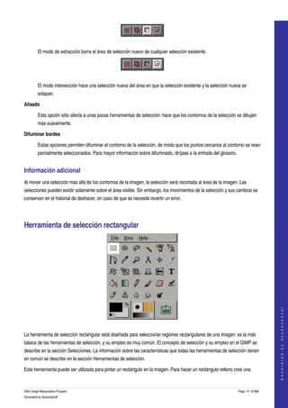  



 

         El modo de extracción borra el área de selección nuevo de cualquier selección existente. 



 

         El modo intersección hace una selección nueva del área en que la selección existente y la selección nueva se 
         solapan. 

Alisado

         Esta opción sólo afecta a unas pocas herramientas de selección: hace que los contornos de la selección se dibujen 
         más suavemente. 

Difuminar bordes

         Estas opciones permiten difuminar el contorno de la selección, de modo que los puntos cercanos al contorno se vean 
         parcialmente seleccionados. Para mayor información sobre difuminado, diríjase a la entrada del glosario. 


Información adicional 
Al mover una selección mas allá de los contornos de la imagen, la selección será recortada al área de la imagen. Las 
selecciones pueden existir solamente sobre el área visible. Sin embargo, los movimientos de la selección y sus cambios se 
conservan en el historial de deshacer, en caso de que se necesite revertir un error. 




Herramienta de selección rectangular 




                                                                                                                                         
                                                                                                                                        G e n e r a t e d   b y   d o c b o o k 2 o d f




  

La herramienta de selección rectangular está diseñada para seleccionar regiones rectangulares de una imagen: es la más 
básica de las herramientas de selección, y su empleo es muy común. El concepto de selección y su empleo en el GIMP se 
describe en la sección Selecciones. La información sobre las características que todas las herramientas de selección tienen 
en común se describe en la sección Herramientas de selección. 

Esta herramienta puede ser utilizada para pintar un rectángulo en la imagen. Para hacer un rectángulo relleno cree una 


GNU Image Manipulation Program                                                                                       Page 171 of 688 
Generated by docbook2odf
 