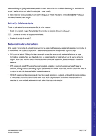  
selección rectangular, y luego rellénela empleando la cubeta. Para hacer sólo el contorno del rectángulo, la manera más 
simple y flexible es crear una selección rectangular y luego trazarla. 

Si desea redondear las esquinas de una selección rectangular, el método más fácil es emplear Seleccionar Rectángulo 
redondeado del menú de la imagen. 


Activación de la herramienta 
Puede acceder a esta herramienta de selección de varias maneras: 

• Desde el menú de la imagen Herramientas Herramientas de selección Selección rectangular . 

     • Clicando en el icono  de la caja de herramientas. 

• Empleando el atajo de teclado R. 


Teclas modificadoras (por defecto) 
En la sección Herramientas de selección se encuentran las teclas modificadoras que afectan a todas estas herramientas de 
la misma forma. Sólo los efectos específicos a la herramienta de selección rectangular son explicados aquí. 

• Ctrl: presionar la tecla Ctrl luego de haber comenzado la selección, y mantenerla presionada hasta que se haya 
    terminado la selección, hace que el punto de inicio se use como centro del rectángulo, en vez de usarse como una 
    esquina. Note que si presiona la tecla Ctrl antes de haber comenzado la selección, ésta se sustraerá a la selección 
    existente. 

• Shift: presionar la tecla Shift luego de haber comenzado la selección, y mantenerla presionada hasta finalizar la 
    selección, restringe los lados del rectángulo para que se forme un cuadrado. Note que si presiona la tecla Shift antes de 
    comenzar la selección, ésta se añadirá a la selección existente. 

• Ctrl Shift : presionar ambas teclas luego de haber comenzado la selección produce la combinación de los dos efectos, y 
    la selección es un cuadrado centrado en el punto inicial. Note que presionando estas teclas antes de comenzar la 
    selección da como resultado la intersección de la selección actual con la existente. 




                                                                                                                                      
                                                                                                                                     G e n e r a t e d   b y   d o c b o o k 2 o d f




GNU Image Manipulation Program                                                                                    Page 172 of 688 
Generated by docbook2odf
 