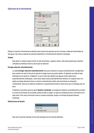  
Opciones de la herramienta 




  

Diríjase a la sección Herramientas de selección para conocer las opciones que son comunes a todas las herramientas de 
este grupo. Aquí sólo se explican las opciones específicas a la herramienta de selección rectangular. 

Alisado

         Esta opción no realiza ninguna función en esta herramienta, y aparece inactiva. Sólo está presente para mantener 
         unificadas las interfaces entre los varios tipos de selección. 

Encoger selección automáticamente

         La casilla Encoger selección automáticamente hace que la selección se ajuste automáticamente, encogiéndose 
         para contener tan solo la forma de la capa de la imagen que se encuentra adentro. El algoritmo que halla el mejor 
         rectangulo que se ajuste es "inteligente", lo que en este caso significa que algunas veces realiza cosas 
         sorprendentemente sofisticadas, y otras veces realiza cosas sorprendentemente extrañas. En cualquier caso, si la 
         región que desea seleccionar tiene un contorno suficientemente sólido, esta herramienta se comportará 
         correctamente. Note que la selección resultante no necesariamente tendrá la misma forma que el rectángulo que Ud. 
         trace. 

         Si además se encuentra activa la opción Muestra combinada, al encogerse la selección automáticamente se tendrá 
         en cuenta la información de los píxeles visibles de toda la imagen, en lugar de considerarse sólo la información de la 
         capa activa. Para mayor información sobre la muestra combinada, diríjase a la entrada del glosario Muestra 
         combinada. 
                                                                                                                                         




Restricciones de tamaño
                                                                                                                                        G e n e r a t e d   b y   d o c b o o k 2 o d f




  

         Este menú le permite restringir la forma del rectángulo de tres maneras diferentes. 




GNU Image Manipulation Program                                                                                       Page 173 of 688 
Generated by docbook2odf
 