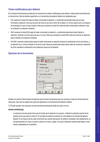  
Teclas modificadoras (por defecto) 
En la sección Herramientas de selección se encuentran las teclas modificadoras que afectan a todas estas herramientas de 
la misma forma. Sólo los efectos específicos a la herramienta de selección elíptica son explicados aquí. 

• Ctrl: presionar la tecla Ctrl luego de haber comenzado la selección, y mantenerla presionada hasta que se haya 
    terminado la selección, hace que el punto de inicio se use como centro de la elipsis, en vez de usarse como una esquina 
    del rectángulo en que se haya inscripta. Note que si presiona la tecla Ctrl antes de haber comenzado la selección, ésta 
    se sustraerá a la selección existente. 

• Shift: presionar la tecla Shift luego de haber comenzado la selección, y mantenerla presionada hasta finalizar la 
    selección, restringe su forma para que sea un círculo. Note que si presiona la tecla Shift antes de comenzar la selección, 
    ésta se añadirá a la selección existente. 

• Ctrl Shift : presionar ambas teclas luego de haber comenzado la selección produce la combinación de los dos efectos, y 
    la selección es un círculo centrado en el punto inicial. Note que presionando estas teclas antes de comenzar la selección 
    da como resultado la intersección de la selección actual con la existente. 


Opciones de la herramienta 




 

Diríjase a la sección Herramientas de selección para conocer las opciones que son comunes a todas las herramientas de 
este grupo. Aquí sólo se explican las opciones específicas a la herramienta de selección elíptica. 

     Puede acceder a las opciones de esta herramienta efectuando doble clic sobre el icono  . 
                                                                                                                                           
                                                                                                                                          G e n e r a t e d   b y   d o c b o o k 2 o d f




Alisado (antialiasing)

         La activación de esta opción hace que los bordes de la selección se suavicen, mediante la selección parcial de los 
         píxeles por los que pasa el contorno. El concepto de alisado se discute con más detalle en la entrada del glosario 
         Alisado. En la mayoría de los casos encontrará que usando esta opción se obtienen resultados más satisfactorios. La 
         principal situación en la que no querría usarla es al cortar y pegar, en la que la selección parcial puede llegar a crear 
         colores indeseables en la perisferia. 




GNU Image Manipulation Program                                                                                         Page 175 of 688 
Generated by docbook2odf
 
