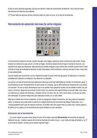  
El lazo no tiene opciones especiales, sólo las que afectan a todas las herramientas de selección. Vea la sección sobre 
Herramientas de selección para hallarlas. 

     Puede hallar las opciones del lazo haciendo doble clic sobre su icono  en la caja de herramientas. 




Herramienta de selección borrosa (la varita mágica) 




 

La herramienta de selección borrosa, también llamada varita mágica, selecciona áreas continuas de color similar. Puede 
emplear los colores de la capa actual o en toda la imagen. Comienza seleccionando el lugar en donde se hace clic, y se 
expande como agua que desciende, seleccionando los píxeles contiguos cuyos colores sean similares al píxel inicial. Puede 
controlar el rango de similaridad arrastrando el ratón hacia abajo o hacia la derecha: mientras más lejos lo lleve, mayor será 
el área seleccionada. 

Cuando emplee esta herramienta, es muy importante escoger el punto inicial más apropiado. Si selecciona un mal punto, 
probablemente obtendrá una selección muy diferente a la esperada. 

La varita es una buena herramienta para seleccionar áreas que están bien delimitadas por bordes. Es entretenido usarla, y 
los principiantes la usan frecuentemente. Se dará cuenta, sin embargo, que es difícil seleccionar exactamente lo que desea 
con precisión. Tal vez su mayor desventaja es que no se pueden hacer pequeños ajustes una vez soltado el botón, hay que 
volver a comenzar, elegiendo nuevamente el punto inicial. Los usuarios más experimentados a menudo hallan a las rutas y 
a la selección por colores más eficientes, y emplean menos a la varita. Aún así, como hemos dicho, es útil para las áreas 
bien delineadas. En general trabaja bien para seleccionar fondos con un color sólido. 

Note que a medida que el área se expande, no sólo se propaga por píxeles consecutivos, sino que puede dar pequeños 
saltos. La distancia que puede obviar se define en la página Opciones de herramienta del diálogo Preferencias, es el 
                                                                                                                                       




"umbral predeterminado" para las regiones continuas. Al cambiar este valor puede hacer a la varita más o menos agresiva. 
                                                                                                                                      G e n e r a t e d   b y   d o c b o o k 2 o d f




El relleno con la cubeta y con la herramienta de mezcla también se verán afectados. 


Activación de la herramienta 
     La varita mágica se puede activar desde el menú de la imagen siguiendo Herramientas Herramientas de selección 
Selección borrosa ; o desde la caja de herramientas haciendo clic sobre el icono  ; o por medio del atajo de teclado z. La "Z" 
es la inicial de "Zauber", término que en alemán significa magia. 




GNU Image Manipulation Program                                                                                     Page 178 of 688 
Generated by docbook2odf
 
