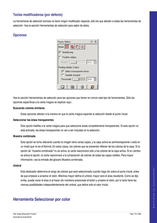  
Teclas modificadoras (por defecto) 
La herramienta de selección borrosa no tiene ningún modificador especial, sólo los que afectan a todas las herramientas de 
selección. Vea la sección Herramientas de selección para saber de éstos. 


Opciones 




 

Vea la sección Herramientas de selección para las opciones que tienen en común este tipo de herramientas. Sólo las 
opciones específicas a la varita mágica se explican aquí. 

Buscando colores similares

         Estas opciones afectan a la manera en que la varita mágica expande la selección desde el punto inicial. 

Seleccionar las áreas transparentes

         Esta opción habilita a la varita mágica para que seleccione áreas completamente transparentes. Si esta opción no 
         está activada, las áreas transparentes no van a ser incluidas en la selección. 

Muestra combinada

         Esta opción se torna relevante cuando la imagen tiene varias capas, y la capa activa es semitransparente o está en 
         un modo que no es el Normal. En estos casos, los colores que se presentan difieren de los colores de la capa. Si la 
         opción de "muestra combinada" no se activa, la varita reaccionará sólo a los colores de la capa activa. Si en cambio 
         se activa la opción, la varita reaccionará a la composición de colores de todas las capas visibles. Para mayor 
         información, vea la entrada del glosario Muestra combinada. 

Umbral
                                                                                                                                            
                                                                                                                                           G e n e r a t e d   b y   d o c b o o k 2 o d f




         Este deslizador determina el rango de colores que será seleccionado cuando haga clic sobre el punto inicial, antes 
         de que empieze a arrastrar el ratón. Mientras mayor defina el umbral, mayor será el área resultante. Como se dijo 
         arriba, puede variar el área si al hacer clic mantiene presionado el botón y arrastra el ratón, por lo tanto tiene las 
         mismas posibilidades independientemente del umbral, que define sólo el valor inicial. 




Herramienta Seleccionar por color 
 

GNU Image Manipulation Program                                                                                          Page 179 of 688 
Generated by docbook2odf
 