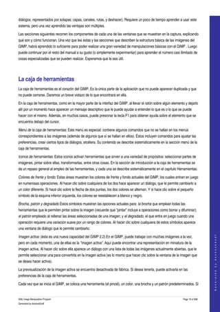  
diálogos, representados por solapas: capas, canales, rutas, y deshacer). Requiere un poco de tiempo aprender a usar este 
sistema, pero una vez aprendido las ventajas son múltiples. 

Las secciones siguientes recorren los componentes de cada una de las ventanas que se muestran en la captura, explicando 
qué son y cómo funcionan. Una vez que lea éstas y las secciones que describen la estructura básica de las imágenes del 
GIMP, habrá aprendido lo suficiente para poder realizar una gran variedad de manipulaciones básicas con el GIMP . Luego 
puede continuar por el resto del manual a su gusto (o simplemente experimentar) para aprender el número casi ilimitado de 
cosas especializadas que se pueden realizar. Esperamos que le sea útil. 




La caja de herramientas 
La caja de herramientas es el corazón del GIMP. Es la única parte de la aplicación que no puede aparecer duplicada y que 
no puede cerrarse. Daremos un breve vistazo de lo que encontrará en ella. 

En la caja de herramientas, como en la mayor parte de la interfaz del GIMP, al llevar el ratón sobre algún elemento y dejarlo 
allí por un momento hace aparecer un mensaje descriptivo que le puede ayudar a entender lo que es o lo que se puede 
hacer con el mismo. Además, en muchos casos, puede presionar la tecla F1 para obtener ayuda sobre el elemento que se 
encuentra debajo del cursor. 

Menú de la caja de herramientas: Este menú es especial: contiene algunos comandos que no se hallan en los menús 
correspondientes a las imágenes (además de algunos que sí se hallan en ellos). Éstos incluyen comandos para ajustar las 
preferencias, crear ciertos tipos de diálogos, etcétera. Su contenido se describe sistemáticamente en la sección menú de la 
caja de herramientas. 

Iconos de herramientas: Estos iconos activan herramientas que sirven a una variedad de propósitos: seleccionar partes de 
imágenes, pintar sobre ellas, transformarlas, entre otras cosas. En la sección de introducción a la caja de herramientas se 
da un repaso general al empleo de las herramientas, y cada una se describe sistemáticamente en el capítulo Herramientas. 

Colores de frente y fondo: Estas áreas muestran los colores de frente y fondo actuales del GIMP, los cuales entran en juego 
en numerosas operaciones. Al hacer clic sobre cualquiera de los dos hace aparecer un diálogo, que le permite cambiarlo a 
un color diferente. Si hace clic sobre la flecha de dos puntas, los dos colores se alternan. Y si hace clic sobre el pequeño 
símbolo de la esquina inferior izquierda, los colores se reestablecen a blanco y negro. 

Brocha, patrón y degradado Estos símbolos muestran las opciones actuales para: la brocha que emplean todas las 
herramientas que le permiten pintar sobre la imagen (recuerde que "pintar" incluye a operaciones como borrar y difuminar); 
el patrón empleado al rellenar las áreas seleccionadas de una imagen; y el degradado, el que entra en juego cuando una 
operación requiere una variación suave por un rango de colores. Al hacer clic sobre cualquiera de estos símbolos aparece 
una ventana de diálogo que le permite cambiarlo. 
                                                                                                                                        




Imagen activa: (ésta es una nueva capacidad del GIMP 2.2) En el GIMP, puede trabajar con muchas imágenes a la vez, 
                                                                                                                                       G e n e r a t e d   b y   d o c b o o k 2 o d f




pero en cada momento, una de ellas es la "imagen activa". Aquí puede encontrar una representación en miniatura de la 
imagen activa. Al hacer clic sobre ella aparece un diálogo con una lista de todas las imágenes actualmente abiertas, que le 
permite seleccionar una para convertirla en la imagen activa (es lo mismo que hacer clic sobre la ventana de la imagen que 
se desea hacer activa). 

La previsualización de la imagen activa se encuentra desactivada de fábrica. Si desea tenerla, puede activarla en las 
preferencias de la caja de herramientas. 

Cada vez que se inicia el GIMP, se coloca una herramienta (el pincel), un color, una brocha y un patrón predeterminados. Si 


GNU Image Manipulation Program                                                                                       Page 18 of 688 
Generated by docbook2odf
 