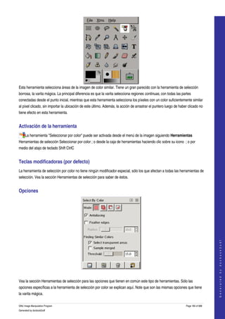  




Esta herramienta selecciona áreas de la imagen de color similar. Tiene un gran parecido con la herramienta de selección 
borrosa, la varita mágica. La principal diferencia es que la varita selecciona regiones continuas, con todas las partes 
conectadas desde el punto inicial, mientras que esta herramienta selecciona los píxeles con un color suficientemente similar 
al píxel clicado, sin importar la ubicación de este último. Además, la acción de arrastrar el puntero luego de haber clicado no 
tiene efecto en esta herramienta. 


Activación de la herramienta 
     La herramienta "Seleccionar por color" puede ser activada desde el menú de la imagen siguiendo Herramientas 
Herramientas de selección Seleccionar por color ; o desde la caja de herramientas haciendo clic sobre su icono  ; o por 
medio del atajo de teclado Shift CtrlC 


Teclas modificadoras (por defecto) 
La herramienta de selección por color no tiene ningún modificador especial, sólo los que afectan a todas las herramientas de 
selección. Vea la sección Herramientas de selección para saber de éstos. 


Opciones 




                                                                                                                                        
                                                                                                                                       G e n e r a t e d   b y   d o c b o o k 2 o d f




 

Vea la sección Herramientas de selección para las opciones que tienen en común este tipo de herramientas. Sólo las 
opciones específicas a la herramienta de selección por color se explican aquí. Note que son las mismas opciones que tiene 
la varita mágica. 

GNU Image Manipulation Program                                                                                      Page 180 of 688 
Generated by docbook2odf
 