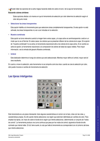  
     Puede hallar las opciones de la varita mágica haciendo doble clic sobre el icono  de la caja de herramientas. 

Buscando colores similares

         Estas opciones afectan a la manera en que la herramienta de selección por color determina la selección según el 
         color del punto inicial. 

• Seleccionar las áreas transparentes

    Esta opción habilita a la herramienta para que seleccione áreas completamente transparentes. Si esta opción no está 
    activada, las áreas transparentes no van a ser incluidas en la selección. 

• Muestra combinada

    Esta opción se torna relevante cuando la imagen tiene varias capas, y la capa activa es semitransparente o está en un 
    modo que no es el Normal. En estos casos, los colores que se presentan difieren de los colores de la capa. Si la opción 
    de "muestra combinada" no se activa, la herramienta reaccionará sólo a los colores de la capa activa. Si en cambio se 
    activa la opción, la herramienta reaccionará a la composición de colores de todas las capas visibles. Para mayor 
    información, vea la entrada del glosario Muestra combinada. 

• Umbral

    Este deslizador determina el rango de colores que será seleccionado. Mientras mayor defina el umbral, mayor será el 
    área resultante. 

En cuanto a mover la selección, esta herramienta no se comporta como las otras: cuando se crea la selección por color, 
sólo puede moverse si cambia de herramienta de selección. 




Las tijeras inteligentes 




                                                                                                                                       
                                                                                                                                      G e n e r a t e d   b y   d o c b o o k 2 o d f




 

Esta herramienta es una pieza interesante: tiene algunas características en común con el lazo, otras con las rutas, y 
características propias. Es útil cuando intenta seleccionar una región que está bien delimitada por cambios de color. Para 
emplear las tijeras, Ud. hace clic sobre el borde de la región que intenta seleccionar, determinando un conjunto de "nodos 
de control". La herramienta produce una curva continua que pasa por los nodos de control, siguiendo el borde de alto 
contraste que intenta hallar. Si Ud. tiene suerte, la ruta que halla la herramienta se corresponderá con el contorno del área 
que intenta seleccionar. 


GNU Image Manipulation Program                                                                                     Page 181 of 688 
Generated by docbook2odf
 