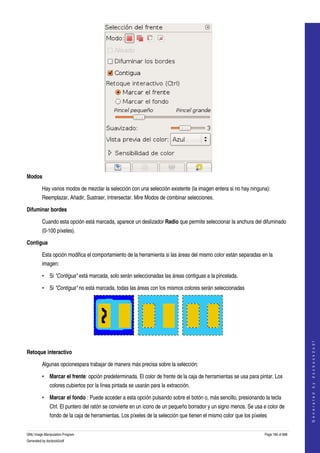  




Modos

         Hay varios modos de mezclar la selección con una selección existente (la imagen entera si no hay ninguna): 
         Reemplazar, Añadir, Sustraer, Intrersectar. Mire Modos de combinar selecciones. 

Difuminar bordes

         Cuando esta opción está marcada, aparece un deslizador Radio que permite seleccionar la anchura del difuminado 
         (0­100 píxeles). 

Contigua

         Esta opción modifica el comportamiento de la herramienta si las áreas del mismo color están separadas en la 
         imagen: 

         • Si "Contigua" está marcada, solo serán seleccionadas las áreas contiguas a la pincelada. 

         • Si "Contigua" no está marcada, todas las áreas con los mismos colores serán seleccionadas 




  
                                                                                                                                        
                                                                                                                                       G e n e r a t e d   b y   d o c b o o k 2 o d f




Retoque interactivo

         Algunas opcionespara trabajar de manera más precisa sobre la selección: 

         • Marcar el frente: opción predeterminada. El color de frente de la caja de herramientas se usa para pintar. Los 
              colores cubiertos por la línea pintada se usarán para la extracción. 

         • Marcar el fondo : Puede acceder a esta opción pulsando sobre el botón o, más sencillo, presionando la tecla 
              Ctrl. El puntero del ratón se convierte en un icono de un pequeño borrador y un signo menos. Se usa e color de 
              fondo de la caja de herramientas. Los píxeles de la selección que tienen el mismo color que los píxeles 


GNU Image Manipulation Program                                                                                      Page 185 of 688 
Generated by docbook2odf
 