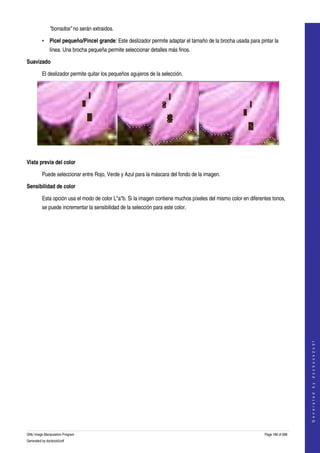  
              "borrados" no serán extraidos. 

         • Picel pequeño/Pincel grande: Este deslizador permite adaptar el tamaño de la brocha usada para pintar la 
              línea. Una brocha pequeña permite seleccionar detalles más finos. 

Suavizado

         El deslizador permite quitar los pequeños agujeros de la selección. 




   

Vista previa del color

         Puede seleccionar entre Rojo, Verde y Azul para la máscara del fondo de la imagen. 

Sensibilidad de color

         Esta opción usa el modo de color L*a*b. Si la imagen contiene muchos píxeles del mismo color en diferentes tonos, 
         se puede incrementar la sensibilidad de la selección para este color. 




                                                                                                                                    
                                                                                                                                   G e n e r a t e d   b y   d o c b o o k 2 o d f




GNU Image Manipulation Program                                                                                  Page 186 of 688 
Generated by docbook2odf
 