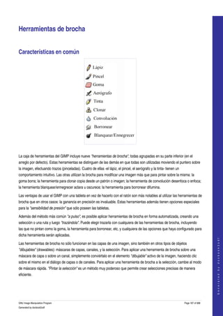  


Herramientas de brocha 


Características en común 




 

La caja de herramientas del GIMP incluye nueve "herramientas de brocha", todas agrupadas en su parte inferior (en el 
arreglo por defecto). Estas herramientas se distinguen de las demás en que todas son utilizadas moviendo el puntero sobre 
la imagen, efectuando trazos (pinceladas). Cuatro de ellas ­el lápiz, el pincel, el aerógrafo y la tinta­ tienen un 
comportamiento intuitivo. Las otras utilizan la brocha para modificar una imagen más que para pintar sobre la misma: la 
goma borra; la herramienta para clonar copia desde un patrón o imagen; la herramienta de convolución desenfoca o enfoca; 
la herramienta blanquear/ennegrecer aclara u oscurece; la herramienta para borronear difumina. 

Las ventajas de usar el GIMP con una tableta en vez de hacerlo con el ratón son más notables al utilizar las herramientas de 
brocha que en otros casos: la ganancia en precisión es invaluable. Estas herramientas además tienen opciones especiales 
para la "sensibilidad de presión" que sólo poseen las tabletas. 

Además del método más común "a pulso", es posible aplicar herramientas de brocha en forma automatizada, creando una 
selección o una ruta y luego "trazándola". Puede elegir trazarla con cualquiera de las herramientas de brocha, incluyendo 
las que no pintan como la goma, la herramienta para borronear, etc, y cualquiera de las opciones que haya configurado para 
dicha herramienta serán aplicadas. 
                                                                                                                                           
                                                                                                                                          G e n e r a t e d   b y   d o c b o o k 2 o d f




Las herramientas de brocha no sólo funcionan en las capas de una imagen, sino también en otros tipos de objetos 
"dibujables" (drawables): máscaras de capas, canales, y la selección. Para aplicar una herramienta de brocha sobre una 
máscara de capa o sobre un canal, simplemente conviértalo en el elemento "dibujable" activo de la imagen, haciendo clic 
sobre el mismo en el diálogo de capas o de canales. Para aplicar una herramienta de brocha a la selección, cambie al modo 
de máscara rápida. "Pintar la selección" es un método muy poderoso que permite crear selecciones precisas de manera 
eficiente. 




GNU Image Manipulation Program                                                                                         Page 187 of 688 
Generated by docbook2odf
 