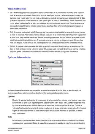  
Teclas modificadoras 
• Ctrl : Manteniendo presionada la tecla Ctrl se alterna la funcionalidad de las herramientas de brocha, con la excepsión 
    de la de herramienta de entintado. Para el lápiz, el pincel, el aerógrafo, la goma, y la herramienta para borronear, se 
    cambia al modo "recoge color" . En este modo, un click sobre un punto de la imagen produce la copia del color de dicho 
    punto en la capa activa, al color de frente del GIMP (para la goma de borrar, al color de fondo). Para la herramienta para 
    clonar, la tecla modificadora Ctrl se utiliza para establecer el punto de referencia para la copia. Para la herramienta de 
    convolusión, la tecla Ctrl alterna entre los modo enfocar y desenfocar. Para la herramienta blanquear/ennegrecer, se 
    alterna entre ambos modos. 

• Shift: Al mantener presionada la tecla Shift se obtiene el mismo efecto sobre todas las herramientas de brocha: cambia 
    al modo de línea recta. Para realizar una línea recta con cualquiera de las herramientas de brocha, primero haga click en 
    el punto inicial, luego presione la tecla Shift. Mientras la mantenga presionada, verá una fina línea recta desde el punto 
    inicial hasta la posición actual del puntero. Si hace click nuevamente, mientras continúa presionando Shift, una línea 
    recta será dibujada. Puede continuar este proceso para crear una serie de segmentos de línea conectados entre sí. 

• CtrlShift: Al mantener presionadas estas dos teclas se cambia la herramienta al modo de línea recta restringida. Éste 
    tiene un efecto similar a presionar solamente la tecla Shift, excepto que la orientación de la línea se restringe a múltiplos 
    de quince grados. Utilize éste cuando desee crear líneas horizontales, verticales, o diagonales con exactitud. 


Opciones de herramientas 




 

Muchas opciones de herramientas son compartidas por varias herramientas de brocha: éstas se describen aquí. Las 
opciones específicas a cada herramienta se describen en las secciones dedicadas a las mismas. 

Opacidad

         El control de opacidad ajusta el nivel de transparencia de la herramienta. Para entender como funciona, imagine que 
                                                                                                                                         
                                                                                                                                        G e n e r a t e d   b y   d o c b o o k 2 o d f




         la herramienta se aplica a una capa transparente que se encuentra sobre la capa activa. Cambiar la opacidad en las 
         opciones de herramienta tiene el mismo efecto que se obtendría al cambiar la opacidad de la capa. Controle la 
         "intensidad" de todas las herramientas de brocha, no solamente de las que pintan sobre la capa activa. En el caso de 
         la goma de borrar, esta definición se puede tornar un poco confusa: cuanta mayor sea la "opacidad", se obtiene 
         mayor transparencia. 

Modo

         La lista de modo permite seleccionar el modo de aplicación de la herramienta de brocha; una lista de los diferentes 
         modos puede ser encontrada en Modos de capas. Como sucede con la opacidad, la mejor forma de entender cómo 

GNU Image Manipulation Program                                                                                       Page 188 of 688 
Generated by docbook2odf
 