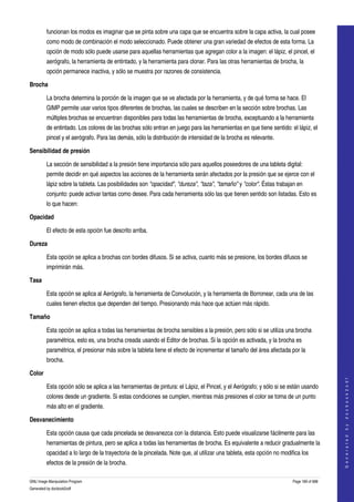  
         funcionan los modos es imaginar que se pinta sobre una capa que se encuentra sobre la capa activa, la cual posee 
         como modo de combinación el modo seleccionado. Puede obtener una gran variedad de efectos de esta forma. La 
         opción de modo sólo puede usarse para aquellas herramientas que agregan color a la imagen: el lápiz, el pincel, el 
         aerógrafo, la herramienta de entintado, y la herramienta para clonar. Para las otras herramientas de brocha, la 
         opción permanece inactiva, y sólo se muestra por razones de consistencia. 

Brocha

         La brocha determina la porción de la imagen que se ve afectada por la herramienta, y de qué forma se hace. El 
         GIMP permite usar varios tipos diferentes de brochas, las cuales se describen en la sección sobre brochas. Las 
         múltiples brochas se encuentran disponibles para todas las herramientas de brocha, exceptuando a la herramienta 
         de entintado. Los colores de las brochas sólo entran en juego para las herramientas en que tiene sentido: el lápiz, el 
         pincel y el aerógrafo. Para las demás, sólo la distribución de intensidad de la brocha es relevante. 

Sensibilidad de presión

         La sección de sensibilidad a la presión tiene importancia sólo para aquellos poseedores de una tableta digital: 
         permite decidir en qué aspectos las acciones de la herramienta serán afectados por la presión que se ejerce con el 
         lápiz sobre la tableta. Las posibilidades son "opacidad", "dureza", "taza", "tamaño" y "color". Éstas trabajan en 
         conjunto: puede activar tantas como desee. Para cada herramienta sólo las que tienen sentido son listadas. Esto es 
         lo que hacen: 

Opacidad

         El efecto de esta opción fue descrito arriba.

Dureza

         Esta opción se aplica a brochas con bordes difusos. Si se activa, cuanto más se presione, los bordes difusos se 
         imprimirán más. 

Tasa

         Esta opción se aplica al Aerógrafo, la herramienta de Convolución, y la herramienta de Borronear, cada una de las 
         cuales tienen efectos que dependen del tiempo. Presionando más hace que actúen más rápido. 

Tamaño

         Esta opción se aplica a todas las herramientas de brocha sensibles a la presión, pero sólo si se utiliza una brocha 
         paramétrica, esto es, una brocha creada usando el Editor de brochas. Si la opción es activada, y la brocha es 
         paramétrica, el presionar más sobre la tableta tiene el efecto de incrementar el tamaño del área afectada por la 
         brocha. 

Color
                                                                                                                                           
                                                                                                                                          G e n e r a t e d   b y   d o c b o o k 2 o d f




         Esta opción sólo se aplica a las herramientas de pintura: el Lápiz, el Pincel, y el Aerógrafo; y sólo si se están usando 
         colores desde un gradiente. Si estas condiciones se cumplen, mientras más presiones el color se toma de un punto 
         más alto en el gradiente. 

Desvanecimiento

         Esta opción causa que cada pincelada se desvanezca con la distancia. Esto puede visualizarse fácilmente para las 
         herramientas de pintura, pero se aplica a todas las herramientas de brocha. Es equivalente a reducir gradualmente la 
         opacidad a lo largo de la trayectoria de la pincelada. Note que, al utilizar una tableta, esta opción no modifica los 
         efectos de la presión de la brocha. 

GNU Image Manipulation Program                                                                                         Page 189 of 688 
Generated by docbook2odf
 