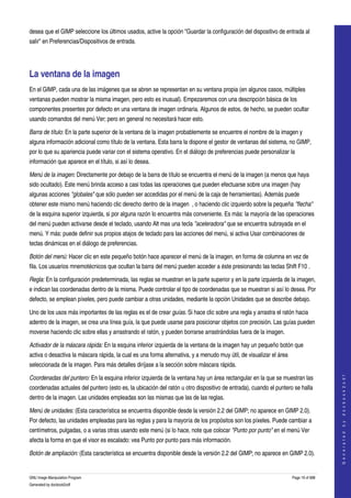  
desea que el GIMP seleccione los últimos usados, active la opción "Guardar la configuración del dispositivo de entrada al 
salir" en Preferencias/Dispositivos de entrada. 




La ventana de la imagen 
En el GIMP, cada una de las imágenes que se abren se representan en su ventana propia (en algunos casos, múltiples 
ventanas pueden mostrar la misma imagen, pero esto es inusual). Empezaremos con una descripción básica de los 
componentes presentes por defecto en una ventana de imagen ordinaria. Algunos de estos, de hecho, se pueden ocultar 
usando comandos del menú Ver; pero en general no necesitará hacer esto. 

Barra de título: En la parte superior de la ventana de la imagen probablemente se encuentre el nombre de la imagen y 
alguna información adicional como título de la ventana. Esta barra la dispone el gestor de ventanas del sistema, no GIMP, 
por lo que su apariencia puede variar con el sistema operativo. En el diálogo de preferencias puede personalizar la 
información que aparece en el título, si así lo desea. 

Menú de la imagen: Directamente por debajo de la barra de título se encuentra el menú de la imagen (a menos que haya 
sido ocultado). Este menú brinda acceso a casi todas las operaciones que pueden efectuarse sobre una imagen (hay 
algunas acciones "globales" que sólo pueden ser accedidas por el menú de la caja de herramientas). Además puede 
obtener este mismo menú haciendo clic derecho dentro de la imagen  , o haciendo clic izquierdo sobre la pequeña "flecha" 
de la esquina superior izquierda, si por alguna razón lo encuentra más conveniente. Es más: la mayoría de las operaciones 
del menú pueden activarse desde el teclado, usando Alt mas una tecla "aceleradora" que se encuentra subrayada en el 
menú. Y más: puede definir sus propios atajos de teclado para las acciones del menú, si activa Usar combinaciones de 
teclas dinámicas en el diálogo de preferencias. 

Botón del menú: Hacer clic en este pequeño botón hace aparecer el menú de la imagen, en forma de columna en vez de 
fila. Los usuarios mnemotécnicos que ocultan la barra del menú pueden acceder a éste presionando las teclas Shift F10 . 

Regla: En la configuración predeterminada, las reglas se muestran en la parte superior y en la parte izquierda de la imagen, 
e indican las coordenadas dentro de la misma. Puede controlar el tipo de coordenadas que se muestran si así lo desea. Por 
defecto, se emplean píxeles, pero puede cambiar a otras unidades, mediante la opción Unidades que se describe debajo. 

Uno de los usos más importantes de las reglas es el de crear guías. Si hace clic sobre una regla y arrastra el ratón hacia 
adentro de la imagen, se crea una línea guía, la que puede usarse para posicionar objetos con precisión. Las guías pueden 
moverse haciendo clic sobre ellas y arrastrando el ratón, y pueden borrarse arrastrándolas fuera de la imagen. 

Activador de la máscara rápida: En la esquina inferior izquierda de la ventana de la imagen hay un pequeño botón que 
activa o desactiva la máscara rápida, la cual es una forma alternativa, y a menudo muy útil, de visualizar el área 
seleccionada de la imagen. Para más detalles diríjase a la sección sobre máscara rápida. 
                                                                                                                                         




Coordenadas del puntero: En la esquina inferior izquierda de la ventana hay un área rectangular en la que se muestran las 
                                                                                                                                        G e n e r a t e d   b y   d o c b o o k 2 o d f




coordenadas actuales del puntero (esto es, la ubicación del ratón u otro dispositivo de entrada), cuando el puntero se halla 
dentro de la imagen. Las unidades empleadas son las mismas que las de las reglas. 

Menú de unidades: (Esta característica se encuentra disponible desde la versión 2.2 del GIMP; no aparece en GIMP 2.0). 
Por defecto, las unidades empleadas para las reglas y para la mayoría de los propósitos son los píxeles. Puede cambiar a 
centímetros, pulgadas, o a varias otras usando este menú (si lo hace, note que colocar "Punto por punto" en el menú Ver 
afecta la forma en que el visor es escalado: vea Punto por punto para más información. 

Botón de ampliación: (Esta característica se encuentra disponible desde la versión 2.2 del GIMP; no aparece en GIMP 2.0). 


GNU Image Manipulation Program                                                                                        Page 19 of 688 
Generated by docbook2odf
 