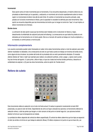  
Incremental

         Esta opción activa el modo incremental para la herramienta. Si se encuentra desactivado, el máximo efecto de una 
         pincelada es determinado por la opacidad, y realizando un movimiento de la brocha repetidamente sobre la misma 
         región no incrementará el efecto más allá de este límite. En cambio si incremental se encuentra activado, cada 
         pasada con la brocha incrementará el efecto, pero la opacidad no excederá la definida para esta herramienta. Esta 
         opción se encuentra disponible para las herramientas de brocha que no tengan el control de "tasa", el cual implica un 
         efecto incremental con el tiempo. 

Bordes duros

         La activación de esta opción causa que las brochas sean tratadas como si estuvieran en blanco y negro, 
         desactivando el antidentado de subpíxel (sub­pixel anti­aliasing). La consecuencia es que todos los píxeles se ven 
         afectados por la herramienta con el mismo grado. Esto es a menudo útil cuando se trabaja con mucha ampliación, y 
         se necesita un control preciso a nivel de pixel. 


Información complementaria 
Los usuarios avanzados pueden estar interesados en saber cómo estas herramientas actúan a nivel de subpíxel, para evitar 
obtener resultados no deseados. Una consecuencia de esto es que hasta cuando se trabaja con brochas de bordes duros, 
como alguna de las circulares, los píxeles del borde de la pincelada sólo se verán parcialmente afectados. Si necesita 
obtener efectos de "todo o nada" (por ejemplo para realizar una selección perfecta, cortar y pegar, u operar píxel a píxel), 
hay dos formas de lograrlo: (1) para pintar, utilize el lápiz, el que da a todas las brochas bordes perfectos y desactiva el 
antidentado de subpíxel, o (2) para las otras herramientas, active la opción de "bordes duros". 




Relleno de cubeta 




                                                                                                                                         
                                                                                                                                        G e n e r a t e d   b y   d o c b o o k 2 o d f




 

Esta herramienta rellena la selección con el color de frente actual. Si realiza la operación manteniendo la tecla Shift 
presionada, se usará el color de fondo. Dependiendo de cómo se hayan colocado las opciones, la herramienta rellenará la 
selección entera, o sólo las partes que tengan un color cercano al del punto en donde haga clic. Las opciones también 
afectan la forma en que la transparencia es tratada. 

La cantidad de relleno depende del umbral de relleno especificado. El umbral de relleno determina qué tan lejos se esparcirá 
el color (es similar a la forma en que trabaja la selección difusa). El relleno empieza en el punto en que se hace clic y se 


GNU Image Manipulation Program                                                                                       Page 190 of 688 
Generated by docbook2odf
 