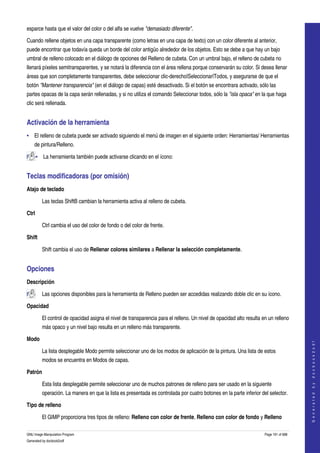  
esparce hasta que el valor del color o del alfa se vuelve "demasiado diferente". 

Cuando rellene objetos en una capa transparente (como letras en una capa de texto) con un color diferente al anterior, 
puede encontrar que todavía queda un borde del color antigüo alrededor de los objetos. Esto se debe a que hay un bajo 
umbral de relleno colocado en el diálogo de opciones del Relleno de cubeta. Con un umbral bajo, el relleno de cubeta no 
llenará píxeles semitransparentes, y se notará la diferencia con el área rellena porque conservarán su color. Si desea llenar 
áreas que son completamente transparentes, debe seleccionar clic­derecho|Seleccionar|Todos, y asegurarse de que el 
botón "Mantener transparencia" (en el diálogo de capas) esté desactivado. Si el botón se encontrara activado, sólo las 
partes opacas de la capa serán rellenadas, y si no utiliza el comando Seleccionar todos, sólo la "isla opaca" en la que haga 
clic será rellenada. 


Activación de la herramienta 
• El relleno de cubeta puede ser activado siguiendo el menú de imagen en el siguiente orden: Herramientas/ Herramientas 
    de pintura/Relleno. 

       • La herramienta también puede activarse clicando en el ícono:  


Teclas modificadoras (por omisión) 
Atajo de teclado

         Las teclas ShiftB cambian la herramienta activa al relleno de cubeta. 

Ctrl

         Ctrl cambia el uso del color de fondo o del color de frente. 

Shift

         Shift cambia el uso de Rellenar colores similares a Rellenar la selección completamente. 


Opciones 
Descripción

         Las opciones disponibles para la herramienta de Relleno pueden ser accedidas realizando doble clic en su ícono.  

Opacidad

         El control de opacidad asigna el nivel de transparencia para el relleno. Un nivel de opacidad alto resulta en un relleno 
         más opaco y un nivel bajo resulta en un relleno más transparente. 

Modo
                                                                                                                                         
                                                                                                                                        G e n e r a t e d   b y   d o c b o o k 2 o d f




         La lista desplegable Modo permite seleccionar uno de los modos de aplicación de la pintura. Una lista de estos 
         modos se encuentra en Modos de capas. 

Patrón

         Esta lista desplegable permite seleccionar uno de muchos patrones de relleno para ser usado en la siguiente 
         operación. La manera en que la lista es presentada es controlada por cuatro botones en la parte inferior del selector. 

Tipo de relleno

         El GIMP proporciona tres tipos de relleno: Relleno con color de frente, Relleno con color de fondo y Relleno 

GNU Image Manipulation Program                                                                                       Page 191 of 688 
Generated by docbook2odf
 