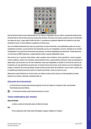  




Esta herramienta rellena el área seleccionada con una mezcla en degradado, que por omisión va graduando desde el color 
de frente hasta el color de fondo, pero hay muchas otras opciones. Para hacer una mezcla, arrastre el cursor en la dirección 
que desea que vaya, y luego suelte el botón del ratón. La suavidad de la gradación depende de la distancia en que haya 
arrastrado el cursor. A menor distancia, la gradación es menos suave. 

Hay una cantidad impresionante de cosas que puede hacer con esta herramienta, y las posibilidades pueden ser un poco 
avasallantes al principio. Las dos opciones más importantes que hay son el degradado y la forma. Haciendo clic en el botón 
de degradado en las opciones de herramienta hace aparecer una lista de degradados para seleccionar. Puede seleccionar 
uno de los que el GIMP proporciona, y puede además construír y guardar degradados nuevos. 

Para la forma, hay 11 opciones: lineal, bilinear, radial, cuadrado, cónico (simétrico), cónico (asimétrico), contorno (angular), 
contorno (esférica), contorno (con hoyuelos), espiral (sentido horario), y espiral (sentido antihorario); todas son descriptas en 
detalle abajo. Las de contorno son las más interesantes: hacen que el degradado se amolde a la forma de los contornos de 
la selección, por más caprichosos que éstos sean. Al contrario de las otras formas, las de contorno no se ven afectadas por 
el largo o la dirección de la línea que dibujes: también tendrá que clicar dentro de la selección, mover el ratón y soltarlo, pero 
el resultado para estas formas será el mismo sin importar para dónde o cuánto se mueva el cursor. 

Seleccione la opción Diferencia en el menú modo, y al realizar la misma acción (incluso con total opacidad) se crearán 
patrones muy curiosos y alienados, cambiando cada vez. 


Activación de la herramienta 
• La herramienta de mezcla puede activarse siguiendo el menú de imagen en el siguiente orden: Herramientas/ 
    Herramientas de pintura/ Mezcla. 

       • La herramienta también puede activarse clicando en el icono:  


Teclas modificadoras (por omisión) 
                                                                                                                                         
                                                                                                                                        G e n e r a t e d   b y   d o c b o o k 2 o d f




Atajo de teclado

         La tecla L cambia la herramienta activa al relleno de mezcla. 

Ctrl

         Ctrl es usado para crear líneas rectas restringidas a ángulos múltiplos de 15 grados. 




GNU Image Manipulation Program                                                                                       Page 193 of 688 
Generated by docbook2odf
 