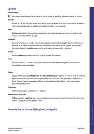  
Opciones 
Generalidades

         Las opciones disponibles para la herramienta de mezcla pueden ser accedidas realizando doble clic en su icono.  

Opacidad

         El deslizador de opacidad ajusta el nivel de transparencia para el degradado. Un valor de opacidad alto resulta en un 
         relleno más opaco y un valor de opacidad bajo resulta en un relleno más transparente. 

Modo

         La lista desplegable de modo proporciona una selección de modos de aplicación de la pintura. Una lista de estos 
         modos se encuentra en Modos de capas. 

Degradado

         Se puede seleccionar una variedad de patrones de degradado desde la lista desplegable. La herramienta crea una 
         transición de los colores del degradado desde el color de inicial hasta el color de final, pasando por los colores 
         intermedios. La opción Invertido causa que la transición por los colores se realize a la inversa. 

Deslizar

         El valor de Deslizar permite incrementar el "lugar de arranque" del degradado. 

Forma

         El GIMP proporciona 11 formas, las que pueden seleccionarse desde la lista desplegable. A continuación se 
         comenta sobre cada una en detalle. 

                              

Repetir

         Hay dos modos de repetir: Onda de diente de sierra y Onda triangular. El patrón de diente de sierra en el color es 
         logrado comenzando con el frente, variando gradualmente hasta alcanzar el fondo, y volviendo a empezar por el 
         frente. El patrón triangular comienza con el frente, varía gradualmente hasta el fondo, y luego vuelve a variar 
         gradualmente hasta el frente. 

Difuminado

         El difuminado se explica completamente en el glosario 

Supermuestreo adaptativo

         El Supermuestreo adaptativo es una manera más sofisticada de suavizar el efecto "escalonado" de una transición 
         de color a lo largo de una línea diagonal o curva. 
                                                                                                                                          
                                                                                                                                         G e n e r a t e d   b y   d o c b o o k 2 o d f




Herramientas de pintura (lápiz, pincel, aerógrafo) 
  




GNU Image Manipulation Program                                                                                        Page 194 of 688 
Generated by docbook2odf
 