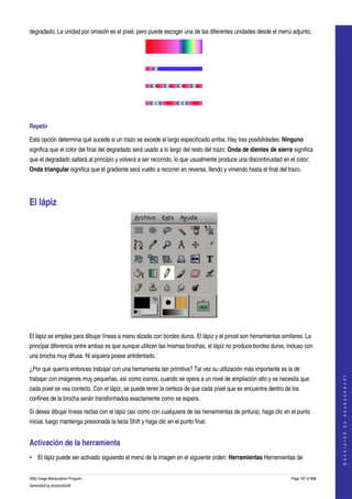  
degradado. La unidad por omisión es el pixel, pero puede escoger una de las diferentes unidades desde el menú adjunto. 



  

  

  

  

Repetir

Esta opción determina qué sucede si un trazo se excede el largo especificado arriba. Hay tres posibilidades: Ninguno 
significa que el color del final del degradado será usado a lo largo del resto del trazo; Onda de dientes de sierra significa 
que el degradado saltará al principio y volverá a ser recorrido, lo que usualmente produce una discontinuidad en el color; 
Onda triangular significa que el gradiente será vuelto a recorrer en reversa, llendo y viniendo hasta el final del trazo. 




El lápiz 




 

El lápiz se emplea para dibujar líneas a mano alzada con bordes duros. El lápiz y el pincel son herramientas similares. La 
principal diferencia entre ambas es que aunque utilicen las mismas brochas, el lápiz no produce bordes duros, incluso con 
una brocha muy difusa. Ni siquiera posee antidentado. 

¿Por qué querría entonces trabajar con una herramienta tan primitiva? Tal vez su utilización más importante es la de 
                                                                                                                                        




trabajar con imágenes muy pequeñas, así como iconos, cuando se opera a un nivel de ampliación alto y se necesita que 
                                                                                                                                       G e n e r a t e d   b y   d o c b o o k 2 o d f




cada píxel se vea correcto. Con el lápiz, se puede tener la certeza de que cada píxel que se encuentre dentro de los 
confines de la brocha serán transformados exactamente como se espera. 

Si desea dibujar líneas rectas con el lápiz (así como con cualquiera de las herramientas de pintura), haga clic en el punto 
inicial, luego mantenga presionada la tecla Shift y haga clic en el punto final. 


Activación de la herramienta 
• El lápiz puede ser activado siguiendo el menú de la imagen en el siguiente orden: Herramientas Herramientas de 


GNU Image Manipulation Program                                                                                      Page 197 of 688 
Generated by docbook2odf
 