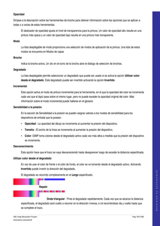 
Opacidad

Diríjase a la descripción sobre las herramientas de brocha para obtener información sobre las opciones que se aplican a 
todas o a varias de estas herramientas. 

         El deslizador de opacidad ajusta el nivel de transparencia para la pintura. Un valor de opacidad alto resulta en una 
         pintura más opaca y un valor de opacidad bajo resulta en una pintura más transparente. 

Modo

         La lista desplegable de modo proporciona una selección de modos de aplicación de la pintura. Una lista de estos 
         modos se encuentra en Modos de capas 

Brocha

         Indica la brocha activa. Un clic en el icono de la brocha abre el diálogo de selección de brochas. 

Degradado

         La lista desplegable permite seleccionar un degradado que puede ser usado si se activa la opción Utilizar color 
         desde el degradado. Este degradado puede ser invertido activando la opción Invertido. 

Incremental

         Esta opción activa el modo de pintura incremental para la herramienta, en el que la opacidad del color se incrementa 
         cada vez que el lápiz pasa sobre el mismo lugar, pero no puede exceder la opacidad original del color. Más 
         información sobre el modo incremental puede hallarse en el glosario 

Sensibilidad a la presión

         En la sección de Sensibilidad a la presión se pueden asignar valores a los niveles de sensibilidad para los 
         dispositivos de entrada que la posean. 

         • Opacidad : La opacidad del dibujo se incrementa al aumentar la presión del dispositivo. 

         • Tamaño : El ancho de la línea se incrementa al aumentar la presión del dispositivo. 

         • Color: GIMP toma colores desde el degradado activo cada vez más altos a medida que la presión del dispositivo 
              se incrementa. 

Desvanecimiento

         Esta opción hace que el trazo se vaya desvaneciendo hasta desaparecer luego de exceder la distancia especificada. 

Utilizar color desde el degradado

         En vez de usar el color de frente o el color de fondo, el color se va tomando desde el degradado activo. Activando 
         Invertido puede invertir la dirección del degradado. 
                                                                                                                                         
                                                                                                                                        G e n e r a t e d   b y   d o c b o o k 2 o d f




         El degradado es recorrido completamente en el Largo especificado. 

                                        

                                 Repetir

                                        

                                       Onda triangular : Pinta el degradado repetidamente. Cada vez que se alcance la distancia 
         especificada, el degradado será vuelto a recorrer en la dirección inversa, e irá recorriéndose ida y vuelta hasta que 
         se complete el trazo. 

GNU Image Manipulation Program                                                                                       Page 199 of 688 
Generated by docbook2odf
 