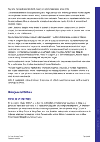  
Hay varias maneras de apliar o reducir la imagen, pero este menú parece ser la más simple. 

Área de estado: El área de estado aparece debajo de la imagen. La mayor parte del tiempo, por defecto, muestra qué parte 
de la imagen se encuentra actualmente activa, y la cantidad de memoria del sistema que está consumiendo. Puede 
personalizar la información que aparece aquí cambiando sus preferencias. Cuando performa operaciones que tardan cierto 
tiempo en realizarse, el área de estado cambia temporalmente a una barra que muestra el nombre de la operación y el 
estado del progreso.  

Botón Cancelar: En la esquina inferior derecha de la ventana se encuentra el botón Cancelar. Si inicia una operación 
compleja, que consume mucho tiempo (comúnmente un complemento, plug­in), y luego cambia de idea, este botón cancela 
la acción en curso inmediatamente. 

Hay algunos complementos que responden mal a la cancelación, y posiblemente dejan piezas corruptas de imágenes. 

Control de navegación: Éste es un pequeño botón con forma de cruz que se encuentra en la esquina inferior derecha del 
visor de la imagen. Si se hace clic sobre el mismo y se mantiene presionado el botón del ratón, aparece una ventana que 
tiene una vista en miniatura de la imagen, con el área visible delineada. Puede desplazarse a otra parte de la imagen 
moviendo el ratón mientras mantiene su botón presionado. La ventana de navegación es la forma más conveniente de 
desplazarse por imágenes muy grandes con una pequeña parte visible en la ventana. También vea el diálogo de 
navegación , que es otra forma de acceder a la ventana de navegación. Si su ratón tiene tres botones, haciendo clic con el 
botón del medio y arrastrando también se puede desplazar por la imagen. 

Área de desplazamiento inactiva: Este área separa el visor de la imagen activa, para que sea posible distinguir entre ambas. 
No se pueden aplicar filtros ni realizar ninguna operación sobre el área inactiva. 

Visor de la imagen: La parte más importante de la ventana de la imagen es, por supuesto, el visor de la imagen o lienzo. 
Éste ocupa el área central de la ventana, y está rodeada por una línea de puntos amarilla que muestra los contornos de la 
imagen, contra un fondo gris neutro. Puede cambiar el nivel de ampliación del visor de la imagen de varias formas, como el 
ajuste Ampliación descrito arriba. 

Botón de escalado de la ventana de la imagen: Si se presiona este botón, la imagen misma se escala cuando se escala la 
ventana que la contiene. 




Diálogos empotrables 

Barras de un empotrable 
En las versiones 2.0 y 2.2 del GIMP, se ha dado más flexibilidad a la forma de organizar las ventanas de diálogo en la 
pantalla. En vez de ubicar cada diálogo en su propia ventana, se pueden agrupar empleando empotrables. Un "empotrable" 
                                                                                                                                     
                                                                                                                                    G e n e r a t e d   b y   d o c b o o k 2 o d f




es una ventana que puede contener una colección de diálogos persistentes, como por ejemplo el diálogo Opciones de 
herramienta, el diálogo Brochas, el diálogo Paleta, entre otros. Ahora bien, los empotrables no pueden contener ventanas de 
imágenes: cada imagen tiene su propia ventana. Tampoco pueden contener diálogos no persistentes, como el diálogo 
Preferencias o el diálogo Crear una imagen nueva. 
 




GNU Image Manipulation Program                                                                                    Page 20 of 688 
Generated by docbook2odf
 
