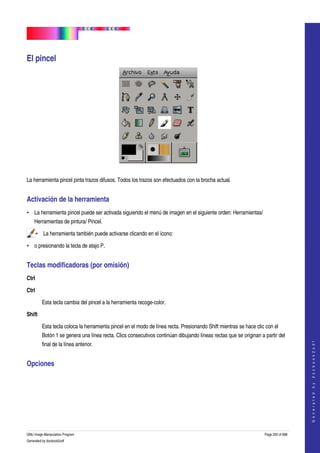  
                                     




El pincel 




 

La herramienta pincel pinta trazos difusos. Todos los trazos son efectuados con la brocha actual. 


Activación de la herramienta 
• La herramienta pincel puede ser activada siguiendo el menú de imagen en el siguiente orden: Herramientas/ 
    Herramientas de pintura/ Pincel. 

     • La herramienta también puede activarse clicando en el ícono:  

• o presionando la tecla de atajo P. 


Teclas modificadoras (por omisión) 
Ctrl 

Ctrl 

         Esta tecla cambia del pincel a la herramienta recoge­color. 

Shift

         Esta tecla coloca la herramienta pincel en el modo de línea recta. Presionando Shift mientras se hace clic con el 
         Botón 1 se genera una línea recta. Clics consecutivos continúan dibujando líneas rectas que se originan a partir del 
                                                                                                                                       




         final de la línea anterior. 
                                                                                                                                      G e n e r a t e d   b y   d o c b o o k 2 o d f




Opciones 
 




GNU Image Manipulation Program                                                                                     Page 200 of 688 
Generated by docbook2odf
 