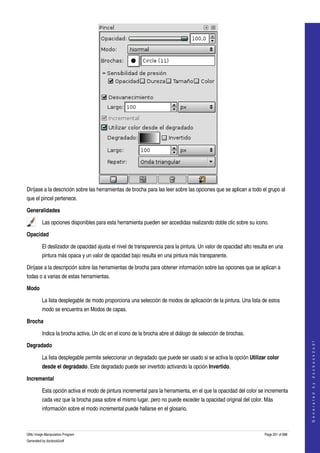  




Diríjase a la descrición sobre las herramientas de brocha para las leer sobre las opciones que se aplican a todo el grupo al 
que el pincel pertenece. 

Generalidades

         Las opciones disponibles para esta herramienta pueden ser accedidas realizando doble clic sobre su icono.  

Opacidad

         El deslizador de opacidad ajusta el nivel de transparencia para la pintura. Un valor de opacidad alto resulta en una 
         pintura más opaca y un valor de opacidad bajo resulta en una pintura más transparente. 

Diríjase a la descripción sobre las herramientas de brocha para obtener información sobre las opciones que se aplican a 
todas o a varias de estas herramientas. 

Modo

         La lista desplegable de modo proporciona una selección de modos de aplicación de la pintura. Una lista de estos 
         modo se encuentra en Modos de capas. 

Brocha

         Indica la brocha activa. Un clic en el icono de la brocha abre el diálogo de selección de brochas. 
                                                                                                                                        




Degradado
                                                                                                                                       G e n e r a t e d   b y   d o c b o o k 2 o d f




         La lista desplegable permite seleccionar un degradado que puede ser usado si se activa la opción Utilizar color 
         desde el degradado. Este degradado puede ser invertido activando la opción Invertido. 

Incremental

         Esta opción activa el modo de pintura incremental para la herramienta, en el que la opacidad del color se incrementa 
         cada vez que la brocha pasa sobre el mismo lugar, pero no puede exceder la opacidad original del color. Más 
         información sobre el modo incremental puede hallarse en el glosario. 



GNU Image Manipulation Program                                                                                      Page 201 of 688 
Generated by docbook2odf
 