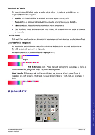  
Sensibilidad a la presión

         En la sección de sensibilidad a la presión se pueden asignar valores a los niveles de sensibilidad para los 
         dispositivos de entrada que la posean. 

         • Opacidad: La opacidad del dibujo se incrementa al aumentar la presión del dispositivo. 

         • Dureza: La línea se hace cada vez más dura (menos difusa) al aumentar la presión del dispositivo. 

         • Size: El ancho de la línea se incrementa al aumentar la presión del dispositivo. 

         • Color: GIMP toma colores desde el degradado activo cada vez más altos a medida que la presión del dispositivo 
              se incrementa. 

Desvanecimiento

         Esta opción hace que el trazo se vaya desvaneciendo hasta desaparecer luego de exceder la distancia especificada. 

Utilizar color desde el degradado

         En vez de usar el color de frente o el color de fondo, el color se va tomando de el degradado activo. Activando 
         Invertido puede invertir la dirección del degradado. 

         El degradado es recorrido completamente en el Largo especificado. 

                                        

                                 Repetir

                                        

                                       Onda de dientes de sierra : Pinta el degradado repetidamente. Cada vez que se alcance la 
         distancia especificada, el degradado volverá a recorrerse desde el principio. 

         Onda triangular : Pinta el degradado repetidamente. Cada vez que se alcance la distancia especificada, el 
         degradado será vuelto a recorrer en la dirección inversa, e irá recorriéndose ida y vuelta hasta que se complete el 
         trazo. 

                                        




La goma de borrar 
                                                                                                                                        
                                                                                                                                       G e n e r a t e d   b y   d o c b o o k 2 o d f




 


GNU Image Manipulation Program                                                                                      Page 202 of 688 
Generated by docbook2odf
 