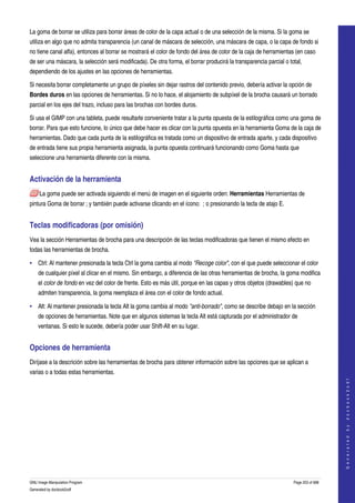  
La goma de borrar se utiliza para borrar áreas de color de la capa actual o de una selección de la misma. Si la goma se 
utiliza en algo que no admita transparencia (un canal de máscara de selección, una máscara de capa, o la capa de fondo si 
no tiene canal alfa), entonces al borrar se mostrará el color de fondo del área de color de la caja de herramientas (en caso 
de ser una máscara, la selección será modificada). De otra forma, el borrar producirá la transparencia parcial o total, 
dependiendo de los ajustes en las opciones de herramientas. 

Si necesita borrar completamente un grupo de píxeles sin dejar rastros del contenido previo, debería activar la opción de 
Bordes duros en las opciones de herramientas. Si no lo hace, el alojamiento de subpíxel de la brocha causará un borrado 
parcial en los ejes del trazo, incluso para las brochas con bordes duros. 

Si usa el GIMP con una tableta, puede resultarle conveniente tratar a la punta opuesta de la estilográfica como una goma de 
borrar. Para que esto funcione, lo único que debe hacer es clicar con la punta opuesta en la herramienta Goma de la caja de 
herramientas. Dado que cada punta de la estilográfica es tratada como un dispositivo de entrada aparte, y cada dispositivo 
de entrada tiene sus propia herramienta asignada, la punta opuesta continuará funcionando como Goma hasta que 
seleccione una herramienta diferente con la misma. 


Activación de la herramienta 
     La goma puede ser activada siguiendo el menú de imagen en el siguiente orden: Herramientas Herramientas de 
pintura Goma de borrar ; y también puede activarse clicando en el ícono:  ; o presionando la tecla de atajo E. 


Teclas modificadoras (por omisión) 
Vea la sección Herramientas de brocha para una descripción de las teclas modificadoras que tienen el mismo efecto en 
todas las herramientas de brocha. 

• Ctrl: Al mantener presionada la tecla Ctrl la goma cambia al modo "Recoge color", con el que puede seleccionar el color 
    de cualquier píxel al clicar en el mismo. Sin embargo, a diferencia de las otras herramientas de brocha, la goma modifica 
    el color de fondo en vez del color de frente. Esto es más útil, porque en las capas y otros objetos (drawables) que no 
    admiten transparencia, la goma reemplaza el área con el color de fondo actual. 

• Alt: Al mantener presionada la tecla Alt la goma cambia al modo "anti­borrado", como se describe debajo en la sección 
    de opciones de herramientas. Note que en algunos sistemas la tecla Alt está capturada por el administrador de 
    ventanas. Si esto le sucede, debería poder usar Shift­Alt en su lugar. 


Opciones de herramienta 
Diríjase a la descrición sobre las herramientas de brocha para obtener información sobre las opciones que se aplican a 
varias o a todas estas herramientas. 
                                                                                                                                       




 
                                                                                                                                      G e n e r a t e d   b y   d o c b o o k 2 o d f




GNU Image Manipulation Program                                                                                     Page 203 of 688 
Generated by docbook2odf
 