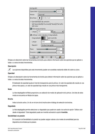  




Diríjase a la descrición sobre las herramientas de brocha para obtener información sobre las opciones que se aplican a 
todas o a varias de estas herramientas. 

Descripción

         Las opciones disponibles para esta herramienta pueden ser accedidas realizando doble clic sobre su icono.  

Opacidad

Diríjase a la descripción sobre las herramientas de brocha para obtener información sobre las opciones que se aplican a 
todas o a varias de estas herramientas. 

         El deslizador de opacidad ajusta el nivel de transparencia para la pintura. Un valor de opacidad alto resulta en una 
         pintura más opaca y un valor de opacidad bajo resulta en una pintura más transparente. 

Modo

         La lista desplegable de Modo proporciona una selección de modos de aplicación de la pintura. Una lista de estos 
         modos se encuentra en Modos de capas. 

Brocha
                                                                                                                                        
                                                                                                                                       G e n e r a t e d   b y   d o c b o o k 2 o d f




         Indica la brocha activa. Un clic en el icono de la brocha abre el diálogo de selección de brochas. 

Degradado

         La lista desplegable permite seleccionar un degradado que puede ser usado si se activa la opción "Utilizar color  
         desde el degradado". Este degradado puede ser invertido activando la opción Invertido. 

Sensibilidad a la presión

         En la sección de Sensibilidad a la presión se pueden asignar valores a los niveles de sensibilidad para los 
         dispositivos de entrada que la posean. 


GNU Image Manipulation Program                                                                                      Page 206 of 688 
Generated by docbook2odf
 