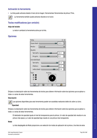  
Activación la herramienta 
• La tinta puede activarse desde el menú de la imagen: Herramientas/ Herramientas de pintura /Tinta . 

        • La herramienta también puede activarse clicando en el ícono:  


Teclas modificadoras (por omisión) 
Atajo del teclado

         La tecla k cambiará la herramienta activa por la tinta. 


Opciones 




 

Diríjase a la descripción sobre las herramientas de brocha para obtener información sobre las opciones que se aplican a 
todas o a varias de estas herramientas. 

Descripción

         Las opciones disponibles para esta herramienta pueden ser accedidas realizando doble clic sobre su icono.  
                                                                                                                                        




        Opacidad
                                                                                                                                       G e n e r a t e d   b y   d o c b o o k 2 o d f




Diríjase a la descripción sobre las herramientas de brocha para obtener información sobre las opciones que se aplican a 
todas o a varias de estas herramientas. 

         El deslizador de opacidad ajusta el nivel de transparencia para la pintura. Un valor de opacidad alto resulta en una 
         pintura más opaca y un valor de opacidad bajo resulta en una pintura más transparente. 

Modo

         La lista desplegable de Modo proporciona una selección de modos de aplicación de la pintura. Una lista de estos 


GNU Image Manipulation Program                                                                                      Page 208 of 688 
Generated by docbook2odf
 