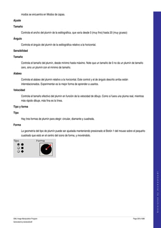  
         modos se encuentra en Modos de capas. 

Ajuste

Tamaño

         Controla el ancho del plumín de la estilográfica, que varía desde 0 (muy fino) hasta 20 (muy grueso) 

Ángulo

         Controla el ángulo del plumín de la estilográfica relativo a la horizontal. 

Sensibilidad

Tamaño

         Controla el tamaño del plumín, desde mínimo hasta máximo. Note que un tamaño de 0 no da un plumín de tamaño 
         cero, sino un plumín con el mínimo de tamaño. 

Alabeo

         Controla el alabeo del plumín relativo a la horizontal. Este control y el de ángulo descrito arriba están 
         interrelacionados. Experimentar es la mejor forma de aprender a usarlos. 

Velocidad

         Controla el tamaño efectivo del plumín en función de la velocidad de dibujo. Como si fuera una pluma real, mientras 
         más rápido dibuje, más fina es la línea. 

Tipo y forma

Tipo

         Hay tres formas de plumín para elegir: circular, diamante y cuadrada. 

Forma

         La geometría del tipo de plumín puede ser ajustada manteniendo presionado el Botón 1 del mouse sobre el pequeño 
         cuadrado que está en el centro del icono de forma, y moviéndolo. 

                                                      




                                                                                                                                          
                                                                                                                                         G e n e r a t e d   b y   d o c b o o k 2 o d f




GNU Image Manipulation Program                                                                                        Page 209 of 688 
Generated by docbook2odf
 