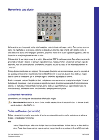  

Herramienta para clonar 




 

La herramienta para clonar usa la brocha actual para pintar, copiando desde una imagen o patrón. Tiene muchos usos, uno 
de los más importantes es el de reparar problemas en áreas de una fotografía digital pintando sobre ellos los píxeles de 
otras áreas. Esta técnica toma tiempo para aprenderse, pero en las manos de un usuario capaz es muy poderosa. Otro uso 
importante es el de pintar patrones de líneas o curvas. 

Si desea clonar de una imagen en vez de un patrón, debe decirle al GIMP de cuál imagen copiar. Esto se hace manteniendo 
presionada la tecla Ctrl y clicando en la imagen origen determinada. Hasta que no haya seleccionado la imagen origen de 
esta forma, no le será posible pintar con la herramienta para clonar: el cursor le avisará de esto mostrando un símbolo de 
"prohibido". 

Si clona desde un patrón, éste será enlozado. Esto es: cuando el punto del que se copia sobrepasa uno de los ejes, salta al 
eje opuesto y continúa como si el patrón estuviera repetido infinitamente en cada lado. Cuando clone desde una imagen 
esto no sucede: al salirse de los ejes de la imagen origen la herramienta deja de producir cambios. 

Puede clonar desde cualquier "dibujable" (es decir, cualquier capa, máscara de capa, o canal) y hacia cualquier "dibujable". 
Incluso puede clonar desde o hacia la máscara de selección cambiando al modo de máscara rapida. Si esto implica copiar 
colores a un objetivo que no los admita (por ejemplo, clonar desde una capa RGB hacia una capa indizada o hacia una 
máscara de capa), entonces los colores son convertidos a la mejor aproximación posible. 


Activación de herramienta 
La herramienta para clonar puede activarse desde el menú de la imagen: 

       • Herramientas Herramientas de pintura Clonar ; también puede activarse clicando en el icono:  ; o desde el teclado 
    usando el atajo c, o S en GIMP­2.10. 
                                                                                                                                        
                                                                                                                                       G e n e r a t e d   b y   d o c b o o k 2 o d f




Teclas modificadoras (por omisión) 
Diríjase a la descripción sobre las herramientas de brocha para obtener información sobre las opciones que se aplican a 
todas o a varias de estas herramientas. 

Ctrl

         La tecla Ctrl se utiliza para seleccionar el origen si se clona desde una imagen. No tiene efecto si se clona desde un 
         patrón. Puede clonar desde cualquier capa de cualquier imagen clicando en su ventana con la tecla Ctrl presionada, 


GNU Image Manipulation Program                                                                                      Page 210 of 688 
Generated by docbook2odf
 