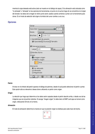  
         mientras la capa deseada está activa (esto se muestra en el diálogo de capas). Si la alineación está colocada como 
         "no alineada" o "alineada" en las opciones de herramientas, el punto en el cual se haga clic se convertirá en el origen 
         del clonado: los datos de la imagen en dicho punto serán usados cuando comience a pintar con la herramienta para 
         clonar. En el modo de selección del origen el símbolo del cursor cambia a una cruz. 


Opciones 




 

Patrón

         Al clicar en el símbolo del patrón aparece el diálogo de patrones, desde el cual puede seleccionar el patrón a pintar. 
         Esta opción sólo es relevante si desea clonar utilizando un patrón como origen. 

Origen

         La elección que haga aquí determina si los datos serán copiados desde el patrón descrito arriba, o desde una de las 
         imágenes que se encuentren abiertas. Si escoge "imagen origen", le debe decir al GIMP cuál capa se tomará como 
                                                                                                                                        




         origen, efectuando Ctrl­clic en la misma. 
                                                                                                                                       G e n e r a t e d   b y   d o c b o o k 2 o d f




Alineación

         El modo de alineación determina la manera en que la posición origen se desfaza para cada trazo de brocha. 




  
  


GNU Image Manipulation Program                                                                                      Page 211 of 688 
Generated by docbook2odf
 