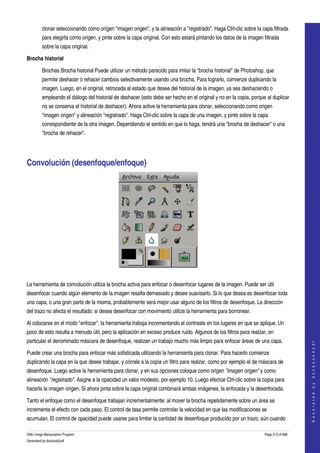  
         clonar seleccionando como orígen "imagen origen", y la alineación a "registrado". Haga Ctrl­clic sobre la capa filtrada 
         para elegirla como origen, y pinte sobre la capa original. Con esto estará pintando los datos de la imagen filtrada 
         sobre la capa original. 

Brocha historial

         Brochas Brocha historial Puede utilizar un método parecido para imitar la "brocha historial" de Photoshop, que 
         permite deshacer o rehacer cambios selectivamente usando una brocha. Para lograrlo, comienze duplicando la 
         imagen. Luego, en el original, retroceda al estado que desee del historial de la imagen, ya sea deshaciendo o 
         empleando el diálogo del historial de deshacer (esto debe ser hecho en el original y no en la copia, porque al duplicar 
         no se conserva el historial de deshacer). Ahora active la herramienta para clonar, seleccionando como origen 
         "imagen origen" y alineación "registrado". Haga Ctrl­clic sobre la capa de una imagen, y pinte sobre la capa 
         correspondiente de la otra imagen. Dependiendo el sentido en que lo haga, tendrá una "brocha de deshacer" o una 
         "brocha de rehacer". 




Convolución (desenfoque/enfoque) 




 

La herramienta de convolución utiliza la brocha activa para enfocar o desenfocar lugares de la imagen. Puede ser útil 
desenfocar cuando algún elemento de la imagen resalta demasiado y desee suavisarlo. Si lo que desea es desenfocar toda 
una capa, o una gran parte de la misma, probablemente será mejor usar alguno de los filtros de desenfoque. La dirección 
del trazo no afecta el resultado: si desea desenfocar con movimiento utilize la herramienta para borronear. 

Al colocarse en el modo "enfocar", la herramienta trabaja incrementando el contraste en los lugares en que se aplique. Un 
poco de esto resulta a menudo útil, pero la aplicación en exceso produce ruido. Algunos de los filtros para realzar, en 
particular el denominado máscara de desenfoque, realizan un trabajo mucho más limpio para enfocar áreas de una capa. 
                                                                                                                                         
                                                                                                                                        G e n e r a t e d   b y   d o c b o o k 2 o d f




Puede crear una brocha para enfocar más sofisticada utilizando la herramienta para clonar. Para hacerlo comienze 
duplicando la capa en la que desee trabajar, y córrale a la copia un filtro para realzar, como por ejemplo el de máscara de 
desenfoque. Luego active la herramienta para clonar, y en sus opciones coloque como origen "imagen origen" y como 
alineación "registrado". Asigne a la opacidad un valor modesto, por ejemplo 10. Luego efectúe Ctrl­clic sobre la copia para 
hacerla la imagen origen. Si ahora pinta sobre la capa original combinará ambas imágenes, la enfocada y la desenfocada. 

Tanto el enfoque como el desenfoque trabajan incrementalmente: al mover la brocha repetidamente sobre un área se 
incrementa el efecto con cada paso. El control de tasa permite controlar la velocidad en que las modificaciones se 
acumulan. El control de opacidad puede usarse para limitar la cantidad de desenfoque producido por un trazo, aún cuando 

GNU Image Manipulation Program                                                                                       Page 213 of 688 
Generated by docbook2odf
 