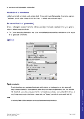  
se realicen muchas pasadas sobre la misma área. 


Activación de la herramienta 
     La herramienta de convolución puede activarse desde el menú de la imagen: Herramientas Herramientas de pintura 
Convolución ; también puede activarse clicando en el icono:  ; o desde el teclado usando el atajo V. 


Teclas modificadoras (por omisión) 
Diríjase a la descripción sobre las herramientas de brocha para obtener información sobre las opciones que se aplican a 
todas o a varias de estas herramientas. 

• Ctrl : Cuando se mantiene presionada la tecla Ctrl se cambia entre enfoque y desenfoque, invirtiendo la opción elegida 
    de las opciones de herramientas. 


Opciones 




 

Tipo de convolución

         El modo desenfoque hace que cada píxel afectado se difumine con sus píxeles vecinos, es decir, aumenta la 
         similitud entre los píxeles que se encuentran en el área del trazo. El modo enfoque hace que cada píxel se vuelva 
                                                                                                                                        
                                                                                                                                       G e n e r a t e d   b y   d o c b o o k 2 o d f




         más diferente de sus píxeles vecinos, aumentando el contraste de los píxeles que se encuentran dentro del área del 
         trazo. Puede seleccionar la opción inversa a la escogida aquí "al vuelo", manteniendo presionada la tecla Ctrl. 

Tasa

         El deslizador tasa ajusta la intensidad del efecto de la herramienta de convolución. 




GNU Image Manipulation Program                                                                                      Page 214 of 688 
Generated by docbook2odf
 