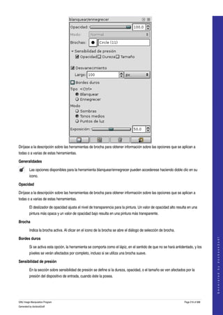  




Diríjase a la descripción sobre las herramientas de brocha para obtener información sobre las opciones que se aplican a 
todas o a varias de estas herramientas. 

Generalidades

         Las opciones disponibles para la herramienta blanquear/ennegrecer pueden accederese haciendo doble clic en su 
         icono.  

Opacidad

Diríjase a la descripción sobre las herramientas de brocha para obtener información sobre las opciones que se aplican a 
todas o a varias de estas herramientas. 

         El deslizador de opacidad ajusta el nivel de transparencia para la pintura. Un valor de opacidad alto resulta en una 
         pintura más opaca y un valor de opacidad bajo resulta en una pintura más transparente. 

Brocha

         Indica la brocha activa. Al clicar en el icono de la brocha se abre el diálogo de selección de brocha. 
                                                                                                                                        




Bordes duros
                                                                                                                                       G e n e r a t e d   b y   d o c b o o k 2 o d f




         Si se activa esta opción, la herramienta se comporta como el lápiz, en el sentido de que no se hará antidentado, y los 
         píxeles se verán afectados por completo, incluso si se utiliza una brocha suave. 

Sensibilidad de presión

         En la sección sobre sensibilidad de presión se define si la dureza, opacidad, o el tamaño se ven afectados por la 
         presión del dispositivo de entrada, cuando éste la posea. 




GNU Image Manipulation Program                                                                                      Page 216 of 688 
Generated by docbook2odf
 