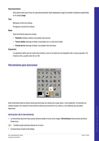  
Desvanecimiento

         Esta opción hace que el trazo se vaya desvaneciendo hasta desaparecer luego de exceder la distancia especificada 
         en el campo Largo. 

Tipo

         Blanquear ilumina los colores.

         Ennegrecer oscurece los colores.

Modo

         Esta herramienta posee tres modos:

         • Sombras restrige el efecto a los pixeles más oscuros. 

         • Tonos medios restringe el efecto a los pixeles con un valor tonal medio. 

         • Puntos de luz restringe el efecto a los pixeles más luminosos. 

Exposición

         La exposición define qué tan fuerte será el efecto, como si se tratara de una fotografía más o menos expuesta. Por 
         omisión es 50, y puede variar de 0 a 100. 




Herramienta para borronear 




 

Esta herramienta utiliza la brocha actual para borronear los colores de la capa activa, o de la selección. Va tomando los 
colores al pasar y los mezcla con los próximos colores que encuentra en su camino, a una distancia que se puede 
                                                                                                                                      
                                                                                                                                     G e n e r a t e d   b y   d o c b o o k 2 o d f




determinar. 


Activación de la herramienta 
• La herramienta para borronear puede activarse desde el menú de la imagen: Herramientas Herramientas de pintura 
    Emborronar. 

     • También puede activarse clicando en el icono:  

• O presionando la tecla S del teclado. 


GNU Image Manipulation Program                                                                                    Page 217 of 688 
Generated by docbook2odf
 