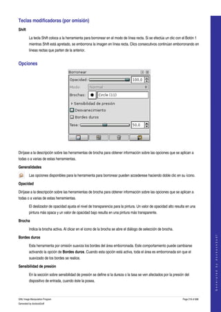  
Teclas modificadoras (por omisión) 
Shift

         La tecla Shift coloca a la herramienta para borronear en el modo de línea recta. Si se efectúa un clic con el Botón 1 
         mientras Shift está apretado, se emborrona la imagen en línea recta. Clics consecutivos continúan emborronando en 
         líneas rectas que parten de la anterior. 


Opciones 




 

Diríjase a la descripción sobre las herramientas de brocha para obtener información sobre las opciones que se aplican a 
todas o a varias de estas herramientas. 

Generalidades

         Las opciones disponibles para la herramienta para borronear pueden accederese haciendo doble clic en su ícono.  

Opacidad

Diríjase a la descripción sobre las herramientas de brocha para obtener información sobre las opciones que se aplican a 
todas o a varias de estas herramientas. 

         El deslizador de opacidad ajusta el nivel de transparencia para la pintura. Un valor de opacidad alto resulta en una 
         pintura más opaca y un valor de opacidad bajo resulta en una pintura más transparente. 

Brocha

         Indica la brocha activa. Al clicar en el icono de la brocha se abre el diálogo de selección de brocha. 
                                                                                                                                        




Bordes duros
                                                                                                                                       G e n e r a t e d   b y   d o c b o o k 2 o d f




         Esta herramienta por omisión suaviza los bordes del área emborronada. Este comportamiento puede cambiarse 
         activando la opción de Bordes duros. Cuando esta opción está activa, toda el área es emborronada sin que el 
         suavizado de los bordes se realice. 

Sensibilidad de presión

         En la sección sobre sensibilidad de presión se define si la dureza o la tasa se ven afectados por la presión del 
         dispositivo de entrada, cuando éste la posea. 



GNU Image Manipulation Program                                                                                      Page 218 of 688 
Generated by docbook2odf
 