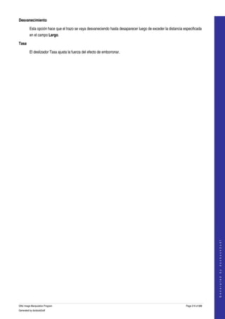  
Desvanecimiento

         Esta opción hace que el trazo se vaya desvaneciendo hasta desaparecer luego de exceder la distancia especificada 
         en el campo Largo. 

Tasa

         El deslizador Tasa ajusta la fuerza del efecto de emborronar. 




                                                                                                                                   
                                                                                                                                  G e n e r a t e d   b y   d o c b o o k 2 o d f




GNU Image Manipulation Program                                                                                 Page 219 of 688 
Generated by docbook2odf
 