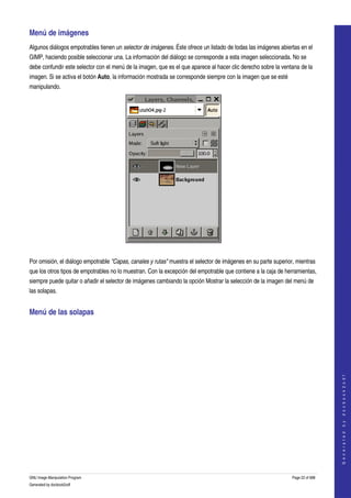  
Menú de imágenes 
Algunos diálogos empotrables tienen un selector de imágenes. Éste ofrece un listado de todas las imágenes abiertas en el 
GIMP, haciendo posible seleccionar una. La información del diálogo se corresponde a esta imagen seleccionada. No se 
debe confundir este selector con el menú de la imagen, que es el que aparece al hacer clic derecho sobre la ventana de la 
imagen. Si se activa el botón Auto, la información mostrada se corresponde siempre con la imagen que se esté 
manipulando. 




 

Por omisión, el diálogo empotrable "Capas, canales y rutas" muestra el selector de imágenes en su parte superior, mientras 
que los otros tipos de empotrables no lo muestran. Con la excepción del empotrable que contiene a la caja de herramientas, 
siempre puede quitar o añadir el selector de imágenes cambiando la opción Mostrar la selección de la imagen del menú de 
las solapas. 


Menú de las solapas 
 


                                                                                                                                   
                                                                                                                                  G e n e r a t e d   b y   d o c b o o k 2 o d f




GNU Image Manipulation Program                                                                                  Page 22 of 688 
Generated by docbook2odf
 