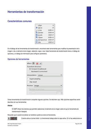  


Herramientas de transformación 


Características comunes 




 

En el diálogo de las herramientas de transformación, encontrará siete herramientas para modificar la presentación de la 
imagen o de un elemento de la imagen, selección, capa o ruta. Cada herramienta de transformación tiene un diálogo de 
opciones y un diálogo de información para configurar parámetros. 


Opciones de herramientas 




 
                                                                                                                                              
                                                                                                                                             G e n e r a t e d   b y   d o c b o o k 2 o d f




Varias herramientas de transformación comparten algunas opciones. Se describen aquí. Más opciones específicas serán 
descritas con sus herramientas 

Afectar

         El GIMP ofrece tres botones que permiten seleccionar el elemento de la imagen sobre el que la herramienta de 
         transformación trabajará. 

Recuerde que la opción de afectar se mantiene cuando se cierra la herramienta. 

                                 Cuando activa el primer botón  La herramienta trabaja sobre la capa activa. Si no hay selecciones en 


GNU Image Manipulation Program                                                                                            Page 220 of 688 
Generated by docbook2odf
 
