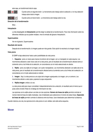  
         esta capa, se transformará toda la capa. 

                                 Cuando activa el segundo botón  La herramienta solo trabaja sobre la selección, si no hay selección 
                                 trabaja sobre toda la imagen. 

                                 Cuando activa el tercer botón,  La herramiena solo trabaja sobre la ruta. 

Dirección de la transformación

         Mirar .

Interpolacón

         La lista desplegable de Interpolación permite elegir la calidad de la transformación. Para más información sobre los 
         diferentes métodos que se pueden emplear, mirar la entrada del glosario Interpolación. 

Supermuestreo

         Ver en el glosario, Supermuestreo 

Resultado del recorte

         Después de la transformación, la imagen puede ser más grande. Esta opción la recortará a la imagen original. 

Vista previa

         El GIMP le deja seleccionar hasta cuatro posibilidades de vista previa: 

         1. Esquema : pone un marco para marcar el contorno de la imagen, con un manejador en cada esquina. Los 
         movimientos afectarán a este marco solo en la vista previa, pero el resultado de la transformación afectará tanto al 
         contenido como a los límites de la selección, en concordancia con el modo seleccionado en afectar. 

         2. Rejilla : pone una rejilla en la imagen, con cuatro manejadores. Los movimientos afectarán a la rejilla solo en la 
         vista previa, pero el resultado de la transformación afectará tanto al contenido como a los límites de la selección, en 
         concordancia con el modo seleccionado en afectar. 

         3. Imagen : Aquí, la vista previa es una copia de la imagen superpuesta a la imagen, con un contorno. Los 
         movimientos afectan a esta copia y aparece la capa subyacente. 

         4. Rejilla+imagen: ambos a la vez. 

         La vista previa está para mayor comodidad. Independientemente de su elección, el resultado será el mismo que si 
         pulsa sobre el botón Rotar en el diálogo de información de rotar. 

         Las opciones con la rejilla activan una lista con dos opciones: Número de lineas de rejilla permitirá controlar el 
         número total de lineas de rejilla mostradas. Use el deslizador para seleccionar el número de estas lineas. Espaciado 
         de lineas de rejilla permiten controlar la distancia entre las lineas. Use el deslizador para determinar la distancia. 
                                                                                                                                              
                                                                                                                                             G e n e r a t e d   b y   d o c b o o k 2 o d f




Cuando rotamos una ruta, las opciones de la vista previa no son válidas: solo está activa esquema. 




Mover 
 




GNU Image Manipulation Program                                                                                            Page 221 of 688 
Generated by docbook2odf
 