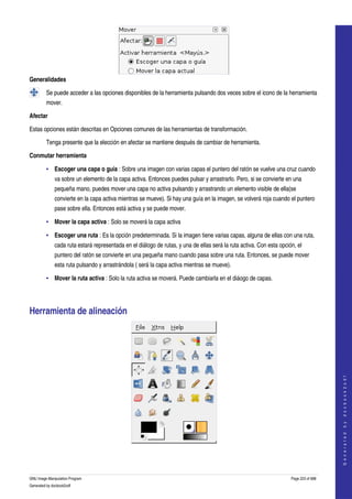  




Generalidades

         Se puede acceder a las opciones disponibles de la herramienta pulsando dos veces sobre el icono de la herramienta 
         mover.  

Afectar

Estas opciones están descritas en Opciones comunes de las herramientas de transformación. 

         Tenga presente que la elección en afectar se mantiene después de cambiar de herramienta. 

Conmutar herramienta

         • Escoger una capa o guía : Sobre una imagen con varias capas el puntero del ratón se vuelve una cruz cuando 
              va sobre un elemento de la capa activa. Entonces puedes pulsar y arrastrarlo. Pero, si se convierte en una 
              pequeña mano, puedes mover una capa no activa pulsando y arrastrando un elemento visible de ella(se 
              convierte en la capa activa mientras se mueve). Si hay una guía en la imagen, se volverá roja cuando el puntero 
              pase sobre ella. Entonces está activa y se puede mover. 

         • Mover la capa activa : Solo se moverá la capa activa 

         • Escoger una ruta : Es la opción predeterminada. Si la imagen tiene varias capas, alguna de ellas con una ruta, 
              cada ruta estará representada en el diálogo de rutas, y una de ellas será la ruta activa. Con esta opción, el 
              puntero del ratón se convierte en una pequeña mano cuando pasa sobre una ruta. Entonces, se puede mover 
              esta ruta pulsando y arrastrándola ( será la capa activa mientras se mueve). 

         • Mover la ruta activa : Solo la ruta activa se moverá. Puede cambiarla en el diáogo de capas. 




Herramienta de alineación 


                                                                                                                                          
                                                                                                                                         G e n e r a t e d   b y   d o c b o o k 2 o d f




 



GNU Image Manipulation Program                                                                                        Page 223 of 688 
Generated by docbook2odf
 