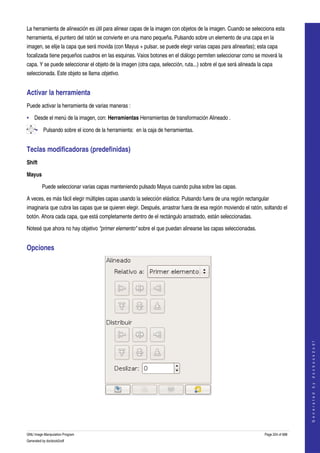  
La herramienta de alineación es útil para alinear capas de la imagen con objetos de la imagen. Cuando se selecciona esta 
herramienta, el puntero del ratón se convierte en una mano pequeña. Pulsando sobre un elemento de una capa en la 
imagen, se elije la capa que será movida (con Mayus + pulsar, se puede elegir varias capas para alinearlas); esta capa 
focalizada tiene pequeños cuadros en las esquinas. Vaios botones en el diálogo permiten seleccionar como se moverá la 
capa. Y se puede seleccionar el objeto de la imagen (otra capa, selección, ruta...) sobre el que será alineada la capa 
seleccionada. Este objeto se llama objetivo. 


Activar la herramienta 
Puede activar la herramienta de varias maneras :

• Desde el menú de la imagen, con: Herramientas Herramientas de transformación Alineado . 

     • Pulsando sobre el icono de la herramienta:  en la caja de herramientas. 


Teclas modificadoras (predefinidas) 
Shift

Mayus

         Puede seleccionar varias capas manteniendo pulsado Mayus cuando pulsa sobre las capas. 

A veces, es más fácil elegir múltiples capas usando la selección elástica: Pulsando fuera de una región rectangular 
imaginaria que cubra las capas que se quieren elegir. Después, arrastrar fuera de esa región moviendo el ratón, soltando el 
botón. Ahora cada capa, que está completamente dentro de el rectángulo arrastrado, están seleccionadas. 

Notesé que ahora no hay objetivo "primer elemento" sobre el que puedan alinearse las capas seleccionadas. 


Opciones 




                                                                                                                                      
                                                                                                                                     G e n e r a t e d   b y   d o c b o o k 2 o d f




 




GNU Image Manipulation Program                                                                                    Page 224 of 688 
Generated by docbook2odf
 