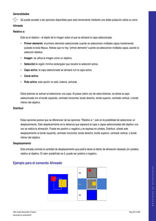  
Generalidades

         Se puede acceder a las opciones disponibles para esta herramienta mediante una doble pulsación sobre su icono.  

Alineado

Relativo a:

         Este es el objetivo ­ el objeto de la imagen sobre el que se alineará la capa seleccionada. 

         • Primer elemento: el primero elemento seleccionado cuando se seleccionan múltiples capas manteniendo 
              pulsado la tecla Mayus. Notese que no hay "primer elemento" cuando se seleccionan múltiples capas usando la 
              selección elástica. 

         • Imagen: se utiliza la imagen como un objetivo. 

         • Selección:la región mínima rectangular que recubre la selección activa. 

         • Capa activa: la capa seleccionada se alineará con la capa activa. 

         • Canal activa: 

         • Ruta activa: esta opción no está, todavia, activada. 



         Estos botones se activan al seleccionar una capa. Al pulsar sobre uno de estos botones, se alinea la capa 
         seleccionada con el borde izquierdo, centrado horizontal, borde derecho, borde superior, centrado vertical, o borde 
         inferior del objetivo. 

Distribuir



         Estas opciones parece que se diferencian de las opciones "Relativo a:", solo en la posibilidad de seleccionar un 
         desplazamiento. Este desplazamiento es la distancia que separará la capa o capas seleccionadas del objetivo una 
         vez se realiza la alineación. Puede ser positivo o negativo y se expresa en píxeles. Distribuir, añade este 
         desplazamiento al borde izquierdo, centrado horizontal, borde derecho, borde superior, centrado vertical, o borde 
         inferior del objetivo. 

Desplazamiento

         Esta entrada controla la cantidad de desplazamiento que podría darse al efecto de alineación deseado (en píxeles) 
         relativo al objetivo. El valor predefinido es 0; puede ser positivo o negativo. 


Ejemplo para el comando Alineado 
                                                                                                                                            
                                                                                                                                           G e n e r a t e d   b y   d o c b o o k 2 o d f




  

GNU Image Manipulation Program                                                                                          Page 225 of 688 
Generated by docbook2odf
 